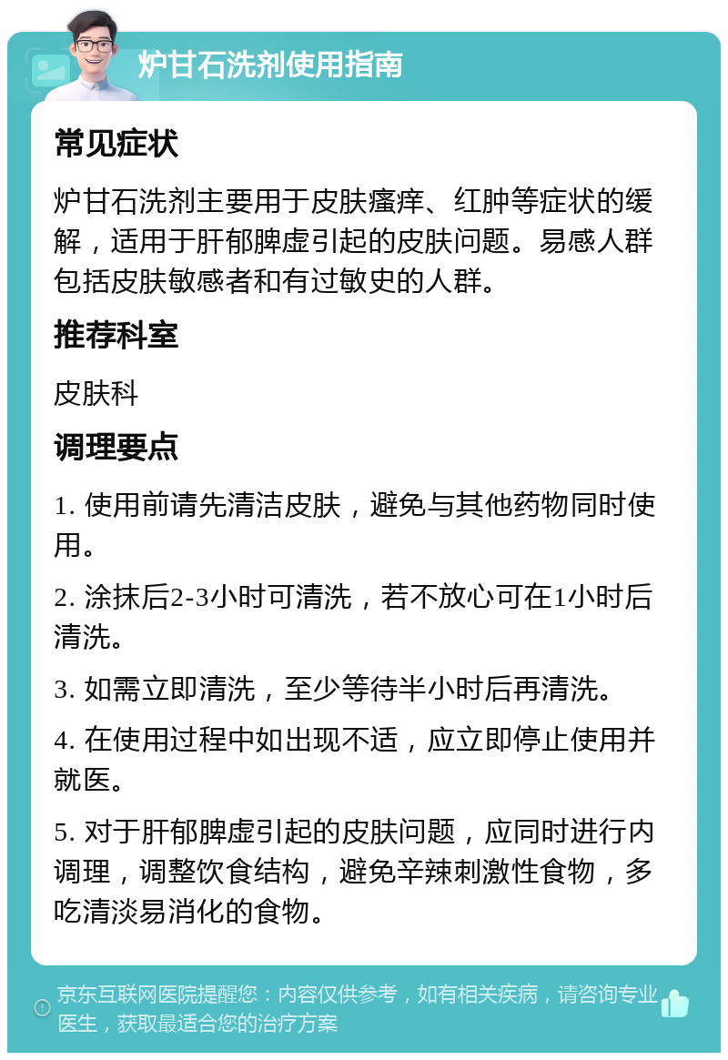 炉甘石洗剂使用指南 常见症状 炉甘石洗剂主要用于皮肤瘙痒、红肿等症状的缓解，适用于肝郁脾虚引起的皮肤问题。易感人群包括皮肤敏感者和有过敏史的人群。 推荐科室 皮肤科 调理要点 1. 使用前请先清洁皮肤，避免与其他药物同时使用。 2. 涂抹后2-3小时可清洗，若不放心可在1小时后清洗。 3. 如需立即清洗，至少等待半小时后再清洗。 4. 在使用过程中如出现不适，应立即停止使用并就医。 5. 对于肝郁脾虚引起的皮肤问题，应同时进行内调理，调整饮食结构，避免辛辣刺激性食物，多吃清淡易消化的食物。