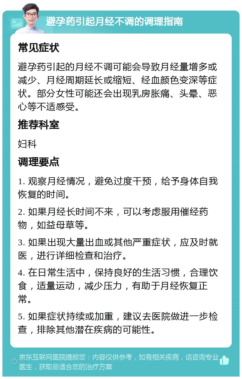 避孕药引起月经不调的调理指南 常见症状 避孕药引起的月经不调可能会导致月经量增多或减少、月经周期延长或缩短、经血颜色变深等症状。部分女性可能还会出现乳房胀痛、头晕、恶心等不适感受。 推荐科室 妇科 调理要点 1. 观察月经情况，避免过度干预，给予身体自我恢复的时间。 2. 如果月经长时间不来，可以考虑服用催经药物，如益母草等。 3. 如果出现大量出血或其他严重症状，应及时就医，进行详细检查和治疗。 4. 在日常生活中，保持良好的生活习惯，合理饮食，适量运动，减少压力，有助于月经恢复正常。 5. 如果症状持续或加重，建议去医院做进一步检查，排除其他潜在疾病的可能性。