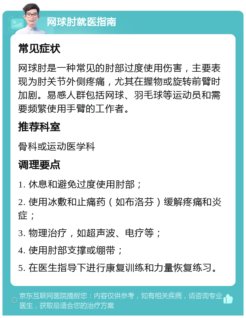 网球肘就医指南 常见症状 网球肘是一种常见的肘部过度使用伤害，主要表现为肘关节外侧疼痛，尤其在握物或旋转前臂时加剧。易感人群包括网球、羽毛球等运动员和需要频繁使用手臂的工作者。 推荐科室 骨科或运动医学科 调理要点 1. 休息和避免过度使用肘部； 2. 使用冰敷和止痛药（如布洛芬）缓解疼痛和炎症； 3. 物理治疗，如超声波、电疗等； 4. 使用肘部支撑或绷带； 5. 在医生指导下进行康复训练和力量恢复练习。