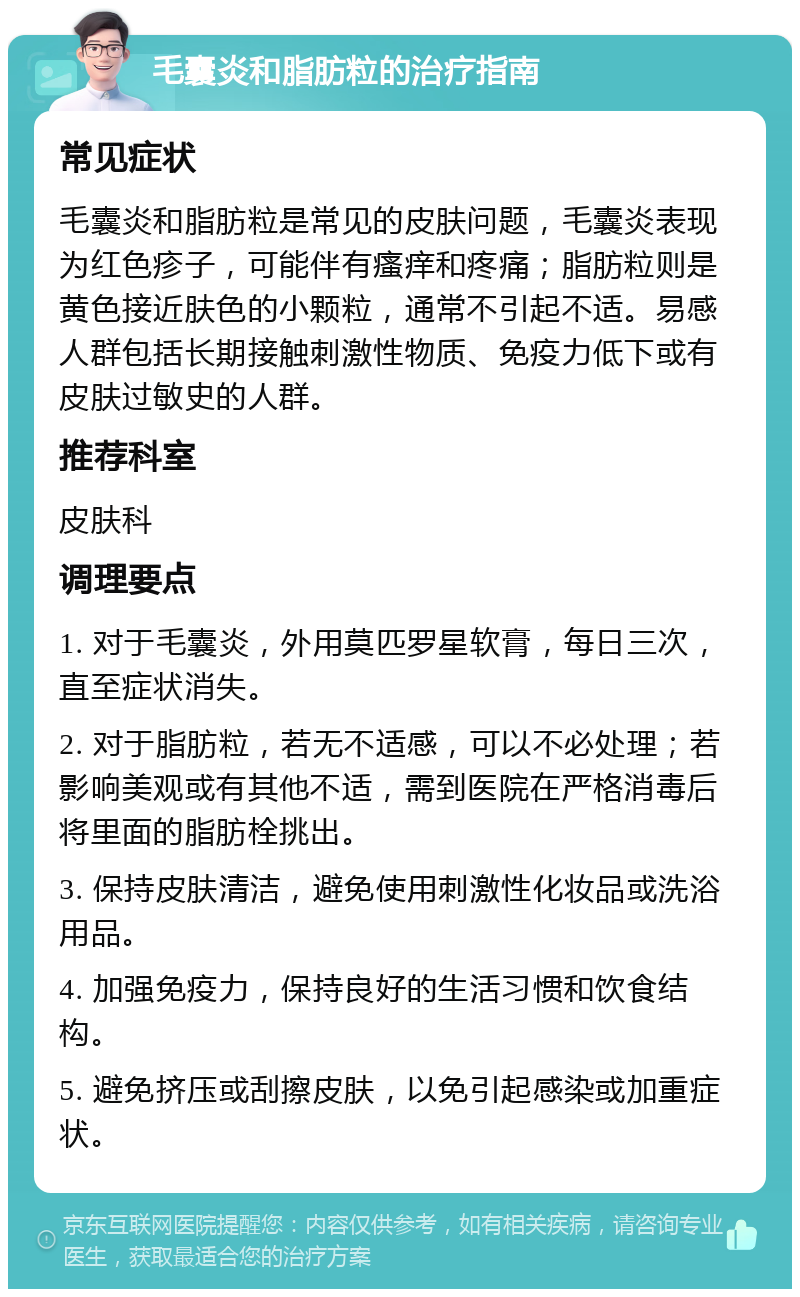 毛囊炎和脂肪粒的治疗指南 常见症状 毛囊炎和脂肪粒是常见的皮肤问题，毛囊炎表现为红色疹子，可能伴有瘙痒和疼痛；脂肪粒则是黄色接近肤色的小颗粒，通常不引起不适。易感人群包括长期接触刺激性物质、免疫力低下或有皮肤过敏史的人群。 推荐科室 皮肤科 调理要点 1. 对于毛囊炎，外用莫匹罗星软膏，每日三次，直至症状消失。 2. 对于脂肪粒，若无不适感，可以不必处理；若影响美观或有其他不适，需到医院在严格消毒后将里面的脂肪栓挑出。 3. 保持皮肤清洁，避免使用刺激性化妆品或洗浴用品。 4. 加强免疫力，保持良好的生活习惯和饮食结构。 5. 避免挤压或刮擦皮肤，以免引起感染或加重症状。