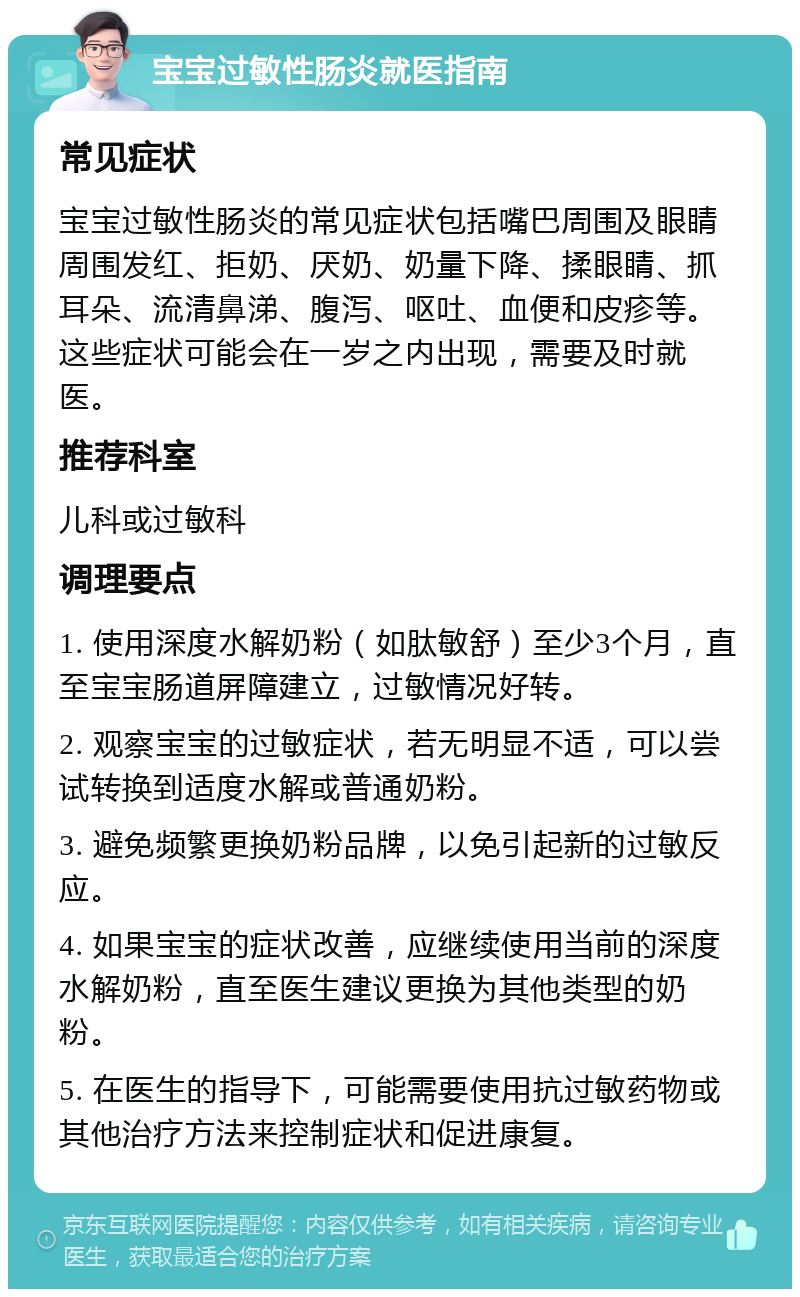 宝宝过敏性肠炎就医指南 常见症状 宝宝过敏性肠炎的常见症状包括嘴巴周围及眼睛周围发红、拒奶、厌奶、奶量下降、揉眼睛、抓耳朵、流清鼻涕、腹泻、呕吐、血便和皮疹等。这些症状可能会在一岁之内出现，需要及时就医。 推荐科室 儿科或过敏科 调理要点 1. 使用深度水解奶粉（如肽敏舒）至少3个月，直至宝宝肠道屏障建立，过敏情况好转。 2. 观察宝宝的过敏症状，若无明显不适，可以尝试转换到适度水解或普通奶粉。 3. 避免频繁更换奶粉品牌，以免引起新的过敏反应。 4. 如果宝宝的症状改善，应继续使用当前的深度水解奶粉，直至医生建议更换为其他类型的奶粉。 5. 在医生的指导下，可能需要使用抗过敏药物或其他治疗方法来控制症状和促进康复。