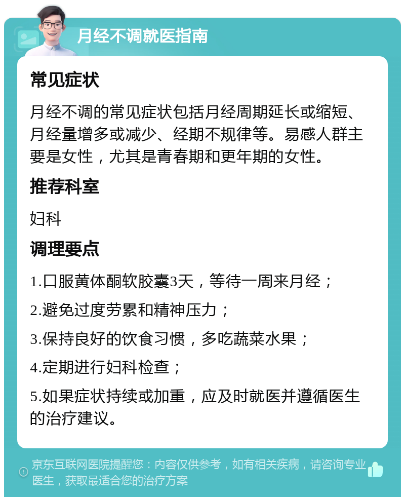 月经不调就医指南 常见症状 月经不调的常见症状包括月经周期延长或缩短、月经量增多或减少、经期不规律等。易感人群主要是女性，尤其是青春期和更年期的女性。 推荐科室 妇科 调理要点 1.口服黄体酮软胶囊3天，等待一周来月经； 2.避免过度劳累和精神压力； 3.保持良好的饮食习惯，多吃蔬菜水果； 4.定期进行妇科检查； 5.如果症状持续或加重，应及时就医并遵循医生的治疗建议。