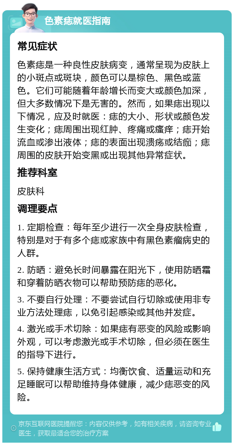 色素痣就医指南 常见症状 色素痣是一种良性皮肤病变，通常呈现为皮肤上的小斑点或斑块，颜色可以是棕色、黑色或蓝色。它们可能随着年龄增长而变大或颜色加深，但大多数情况下是无害的。然而，如果痣出现以下情况，应及时就医：痣的大小、形状或颜色发生变化；痣周围出现红肿、疼痛或瘙痒；痣开始流血或渗出液体；痣的表面出现溃疡或结痂；痣周围的皮肤开始变黑或出现其他异常症状。 推荐科室 皮肤科 调理要点 1. 定期检查：每年至少进行一次全身皮肤检查，特别是对于有多个痣或家族中有黑色素瘤病史的人群。 2. 防晒：避免长时间暴露在阳光下，使用防晒霜和穿着防晒衣物可以帮助预防痣的恶化。 3. 不要自行处理：不要尝试自行切除或使用非专业方法处理痣，以免引起感染或其他并发症。 4. 激光或手术切除：如果痣有恶变的风险或影响外观，可以考虑激光或手术切除，但必须在医生的指导下进行。 5. 保持健康生活方式：均衡饮食、适量运动和充足睡眠可以帮助维持身体健康，减少痣恶变的风险。