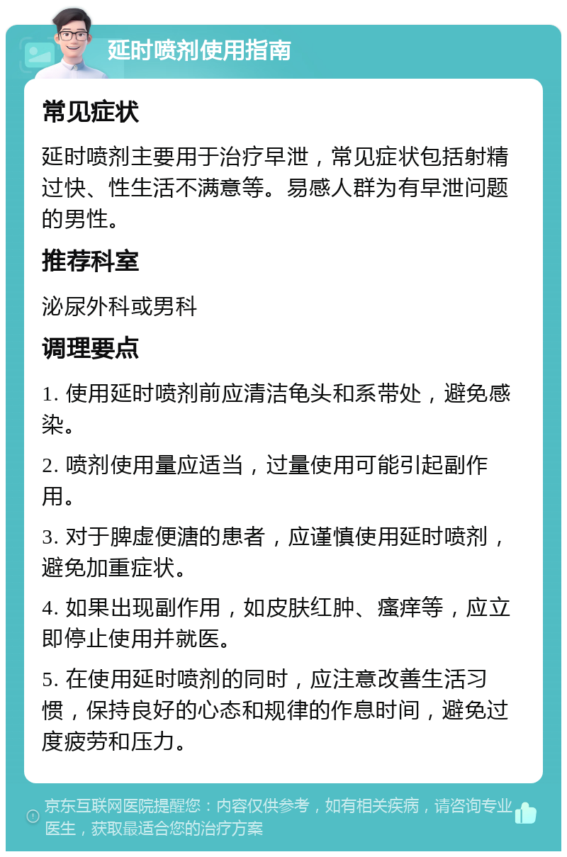 延时喷剂使用指南 常见症状 延时喷剂主要用于治疗早泄，常见症状包括射精过快、性生活不满意等。易感人群为有早泄问题的男性。 推荐科室 泌尿外科或男科 调理要点 1. 使用延时喷剂前应清洁龟头和系带处，避免感染。 2. 喷剂使用量应适当，过量使用可能引起副作用。 3. 对于脾虚便溏的患者，应谨慎使用延时喷剂，避免加重症状。 4. 如果出现副作用，如皮肤红肿、瘙痒等，应立即停止使用并就医。 5. 在使用延时喷剂的同时，应注意改善生活习惯，保持良好的心态和规律的作息时间，避免过度疲劳和压力。