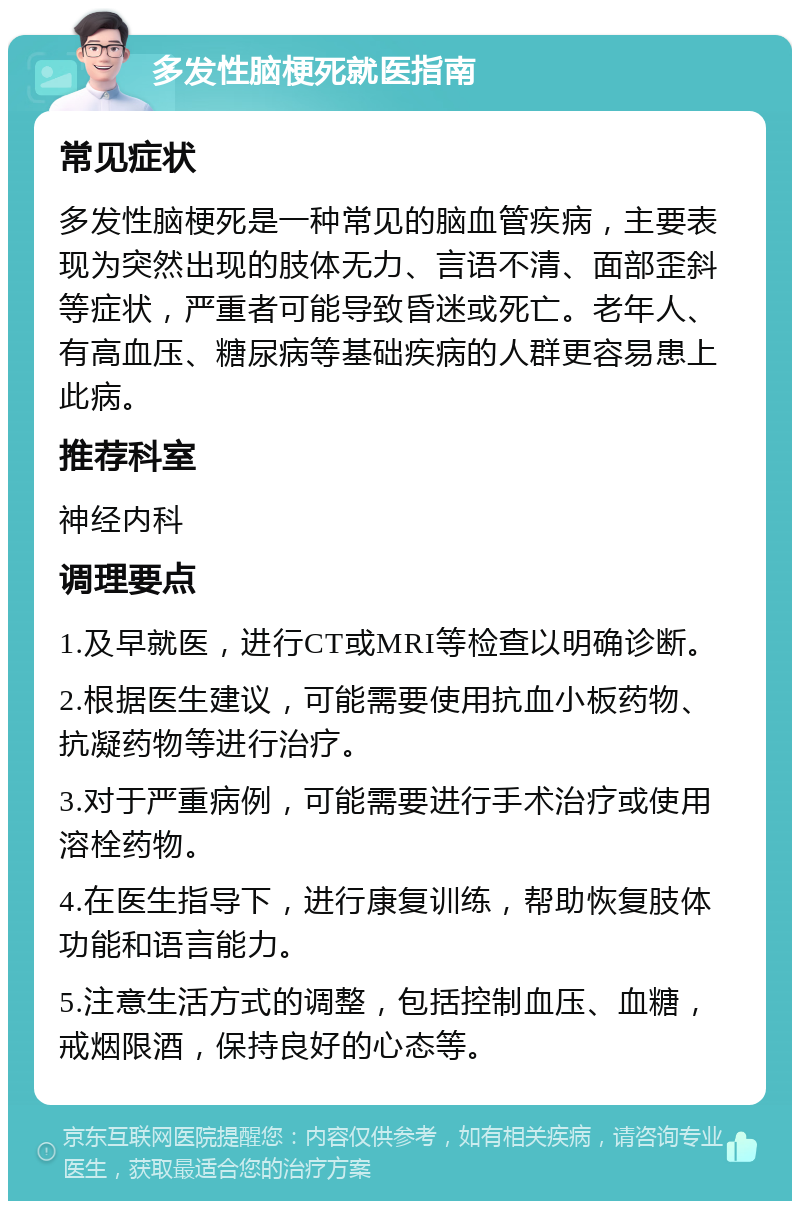 多发性脑梗死就医指南 常见症状 多发性脑梗死是一种常见的脑血管疾病，主要表现为突然出现的肢体无力、言语不清、面部歪斜等症状，严重者可能导致昏迷或死亡。老年人、有高血压、糖尿病等基础疾病的人群更容易患上此病。 推荐科室 神经内科 调理要点 1.及早就医，进行CT或MRI等检查以明确诊断。 2.根据医生建议，可能需要使用抗血小板药物、抗凝药物等进行治疗。 3.对于严重病例，可能需要进行手术治疗或使用溶栓药物。 4.在医生指导下，进行康复训练，帮助恢复肢体功能和语言能力。 5.注意生活方式的调整，包括控制血压、血糖，戒烟限酒，保持良好的心态等。