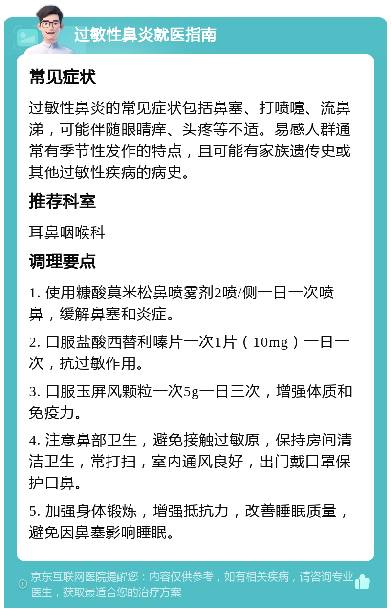 过敏性鼻炎就医指南 常见症状 过敏性鼻炎的常见症状包括鼻塞、打喷嚏、流鼻涕，可能伴随眼睛痒、头疼等不适。易感人群通常有季节性发作的特点，且可能有家族遗传史或其他过敏性疾病的病史。 推荐科室 耳鼻咽喉科 调理要点 1. 使用糠酸莫米松鼻喷雾剂2喷/侧一日一次喷鼻，缓解鼻塞和炎症。 2. 口服盐酸西替利嗪片一次1片（10mg）一日一次，抗过敏作用。 3. 口服玉屏风颗粒一次5g一日三次，增强体质和免疫力。 4. 注意鼻部卫生，避免接触过敏原，保持房间清洁卫生，常打扫，室内通风良好，出门戴口罩保护口鼻。 5. 加强身体锻炼，增强抵抗力，改善睡眠质量，避免因鼻塞影响睡眠。