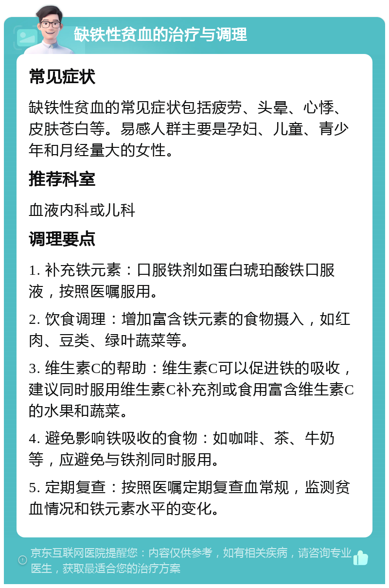 缺铁性贫血的治疗与调理 常见症状 缺铁性贫血的常见症状包括疲劳、头晕、心悸、皮肤苍白等。易感人群主要是孕妇、儿童、青少年和月经量大的女性。 推荐科室 血液内科或儿科 调理要点 1. 补充铁元素：口服铁剂如蛋白琥珀酸铁口服液，按照医嘱服用。 2. 饮食调理：增加富含铁元素的食物摄入，如红肉、豆类、绿叶蔬菜等。 3. 维生素C的帮助：维生素C可以促进铁的吸收，建议同时服用维生素C补充剂或食用富含维生素C的水果和蔬菜。 4. 避免影响铁吸收的食物：如咖啡、茶、牛奶等，应避免与铁剂同时服用。 5. 定期复查：按照医嘱定期复查血常规，监测贫血情况和铁元素水平的变化。