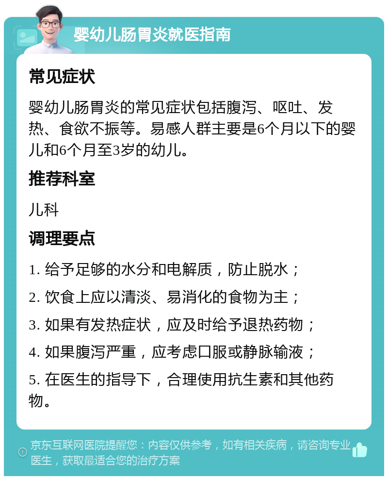 婴幼儿肠胃炎就医指南 常见症状 婴幼儿肠胃炎的常见症状包括腹泻、呕吐、发热、食欲不振等。易感人群主要是6个月以下的婴儿和6个月至3岁的幼儿。 推荐科室 儿科 调理要点 1. 给予足够的水分和电解质，防止脱水； 2. 饮食上应以清淡、易消化的食物为主； 3. 如果有发热症状，应及时给予退热药物； 4. 如果腹泻严重，应考虑口服或静脉输液； 5. 在医生的指导下，合理使用抗生素和其他药物。