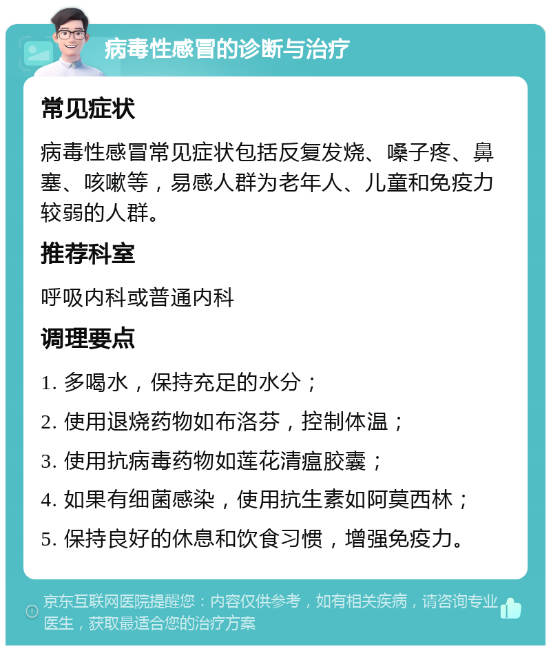 病毒性感冒的诊断与治疗 常见症状 病毒性感冒常见症状包括反复发烧、嗓子疼、鼻塞、咳嗽等，易感人群为老年人、儿童和免疫力较弱的人群。 推荐科室 呼吸内科或普通内科 调理要点 1. 多喝水，保持充足的水分； 2. 使用退烧药物如布洛芬，控制体温； 3. 使用抗病毒药物如莲花清瘟胶囊； 4. 如果有细菌感染，使用抗生素如阿莫西林； 5. 保持良好的休息和饮食习惯，增强免疫力。