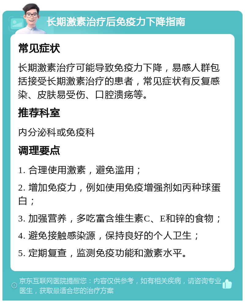 长期激素治疗后免疫力下降指南 常见症状 长期激素治疗可能导致免疫力下降，易感人群包括接受长期激素治疗的患者，常见症状有反复感染、皮肤易受伤、口腔溃疡等。 推荐科室 内分泌科或免疫科 调理要点 1. 合理使用激素，避免滥用； 2. 增加免疫力，例如使用免疫增强剂如丙种球蛋白； 3. 加强营养，多吃富含维生素C、E和锌的食物； 4. 避免接触感染源，保持良好的个人卫生； 5. 定期复查，监测免疫功能和激素水平。