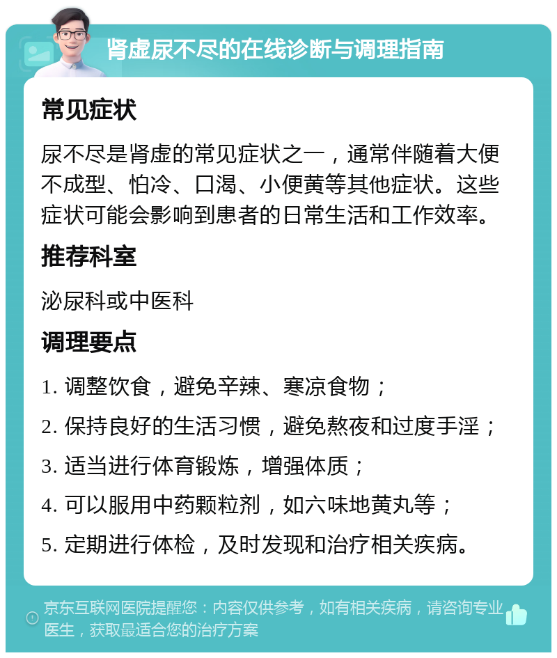 肾虚尿不尽的在线诊断与调理指南 常见症状 尿不尽是肾虚的常见症状之一，通常伴随着大便不成型、怕冷、口渴、小便黄等其他症状。这些症状可能会影响到患者的日常生活和工作效率。 推荐科室 泌尿科或中医科 调理要点 1. 调整饮食，避免辛辣、寒凉食物； 2. 保持良好的生活习惯，避免熬夜和过度手淫； 3. 适当进行体育锻炼，增强体质； 4. 可以服用中药颗粒剂，如六味地黄丸等； 5. 定期进行体检，及时发现和治疗相关疾病。