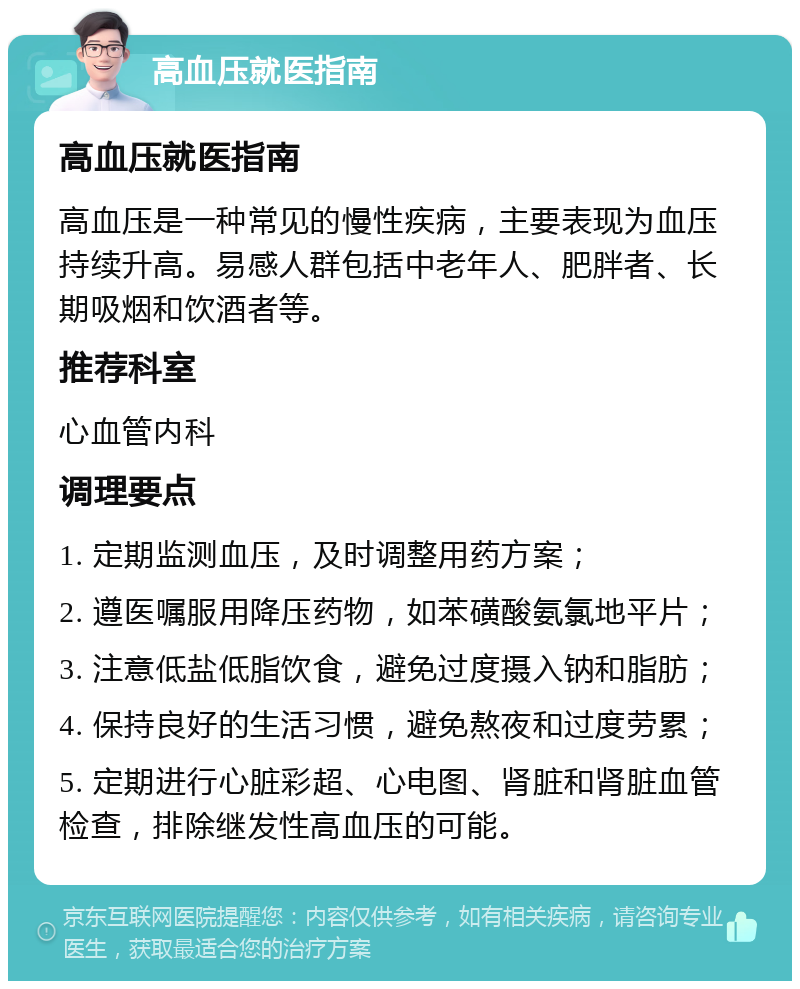 高血压就医指南 高血压就医指南 高血压是一种常见的慢性疾病，主要表现为血压持续升高。易感人群包括中老年人、肥胖者、长期吸烟和饮酒者等。 推荐科室 心血管内科 调理要点 1. 定期监测血压，及时调整用药方案； 2. 遵医嘱服用降压药物，如苯磺酸氨氯地平片； 3. 注意低盐低脂饮食，避免过度摄入钠和脂肪； 4. 保持良好的生活习惯，避免熬夜和过度劳累； 5. 定期进行心脏彩超、心电图、肾脏和肾脏血管检查，排除继发性高血压的可能。