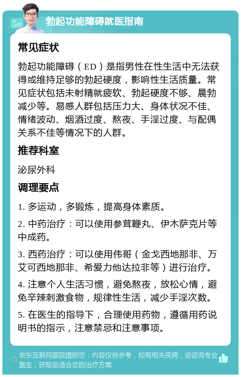 勃起功能障碍就医指南 常见症状 勃起功能障碍（ED）是指男性在性生活中无法获得或维持足够的勃起硬度，影响性生活质量。常见症状包括未射精就疲软、勃起硬度不够、晨勃减少等。易感人群包括压力大、身体状况不佳、情绪波动、烟酒过度、熬夜、手淫过度、与配偶关系不佳等情况下的人群。 推荐科室 泌尿外科 调理要点 1. 多运动，多锻炼，提高身体素质。 2. 中药治疗：可以使用参茸鞭丸、伊木萨克片等中成药。 3. 西药治疗：可以使用伟哥（金戈西地那非、万艾可西地那非、希爱力他达拉非等）进行治疗。 4. 注意个人生活习惯，避免熬夜，放松心情，避免辛辣刺激食物，规律性生活，减少手淫次数。 5. 在医生的指导下，合理使用药物，遵循用药说明书的指示，注意禁忌和注意事项。