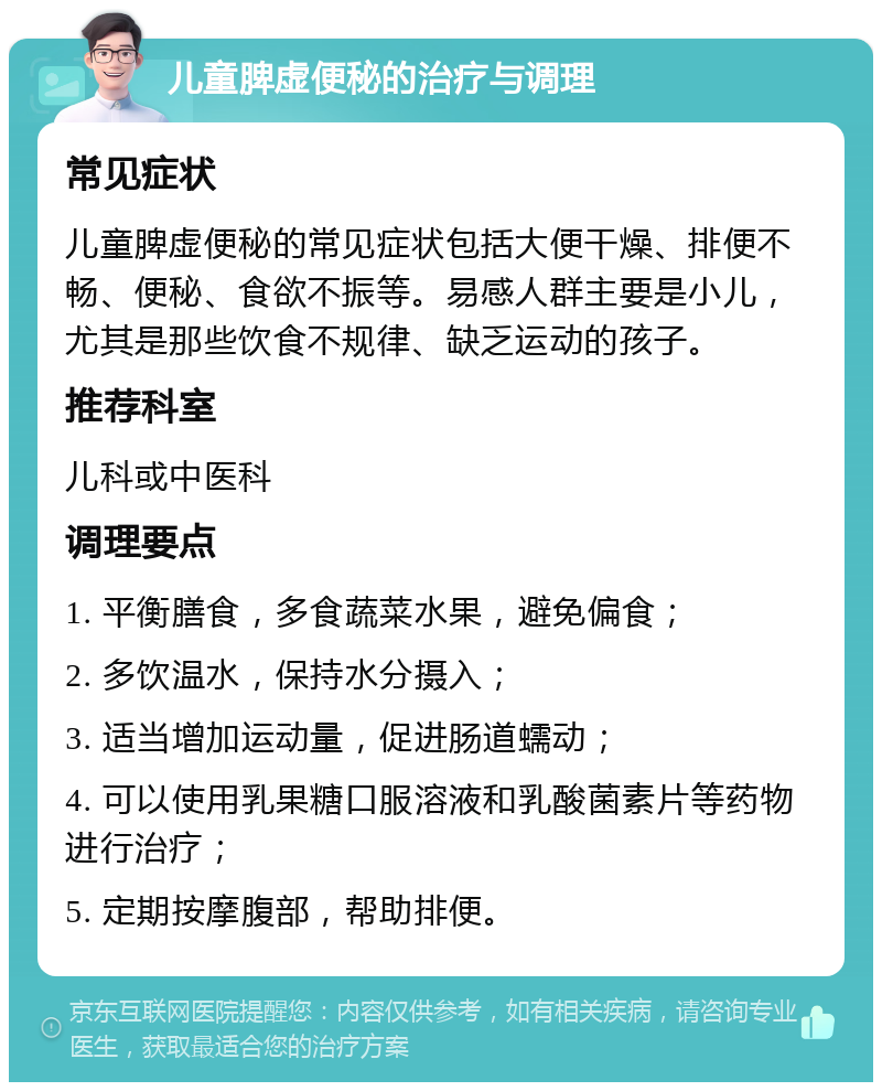 儿童脾虚便秘的治疗与调理 常见症状 儿童脾虚便秘的常见症状包括大便干燥、排便不畅、便秘、食欲不振等。易感人群主要是小儿，尤其是那些饮食不规律、缺乏运动的孩子。 推荐科室 儿科或中医科 调理要点 1. 平衡膳食，多食蔬菜水果，避免偏食； 2. 多饮温水，保持水分摄入； 3. 适当增加运动量，促进肠道蠕动； 4. 可以使用乳果糖口服溶液和乳酸菌素片等药物进行治疗； 5. 定期按摩腹部，帮助排便。