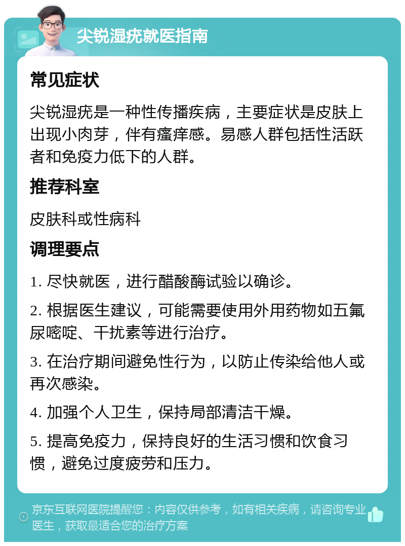 尖锐湿疣就医指南 常见症状 尖锐湿疣是一种性传播疾病，主要症状是皮肤上出现小肉芽，伴有瘙痒感。易感人群包括性活跃者和免疫力低下的人群。 推荐科室 皮肤科或性病科 调理要点 1. 尽快就医，进行醋酸酶试验以确诊。 2. 根据医生建议，可能需要使用外用药物如五氟尿嘧啶、干扰素等进行治疗。 3. 在治疗期间避免性行为，以防止传染给他人或再次感染。 4. 加强个人卫生，保持局部清洁干燥。 5. 提高免疫力，保持良好的生活习惯和饮食习惯，避免过度疲劳和压力。