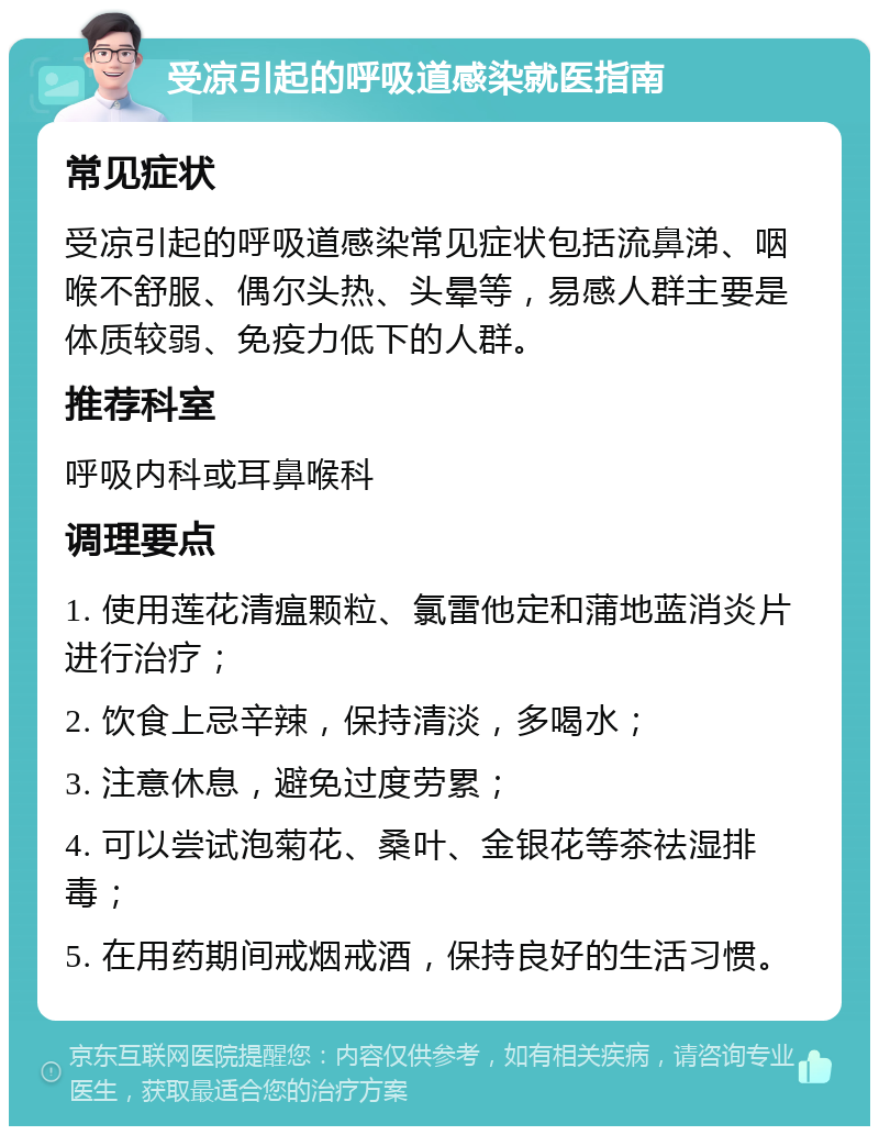 受凉引起的呼吸道感染就医指南 常见症状 受凉引起的呼吸道感染常见症状包括流鼻涕、咽喉不舒服、偶尔头热、头晕等，易感人群主要是体质较弱、免疫力低下的人群。 推荐科室 呼吸内科或耳鼻喉科 调理要点 1. 使用莲花清瘟颗粒、氯雷他定和蒲地蓝消炎片进行治疗； 2. 饮食上忌辛辣，保持清淡，多喝水； 3. 注意休息，避免过度劳累； 4. 可以尝试泡菊花、桑叶、金银花等茶祛湿排毒； 5. 在用药期间戒烟戒酒，保持良好的生活习惯。