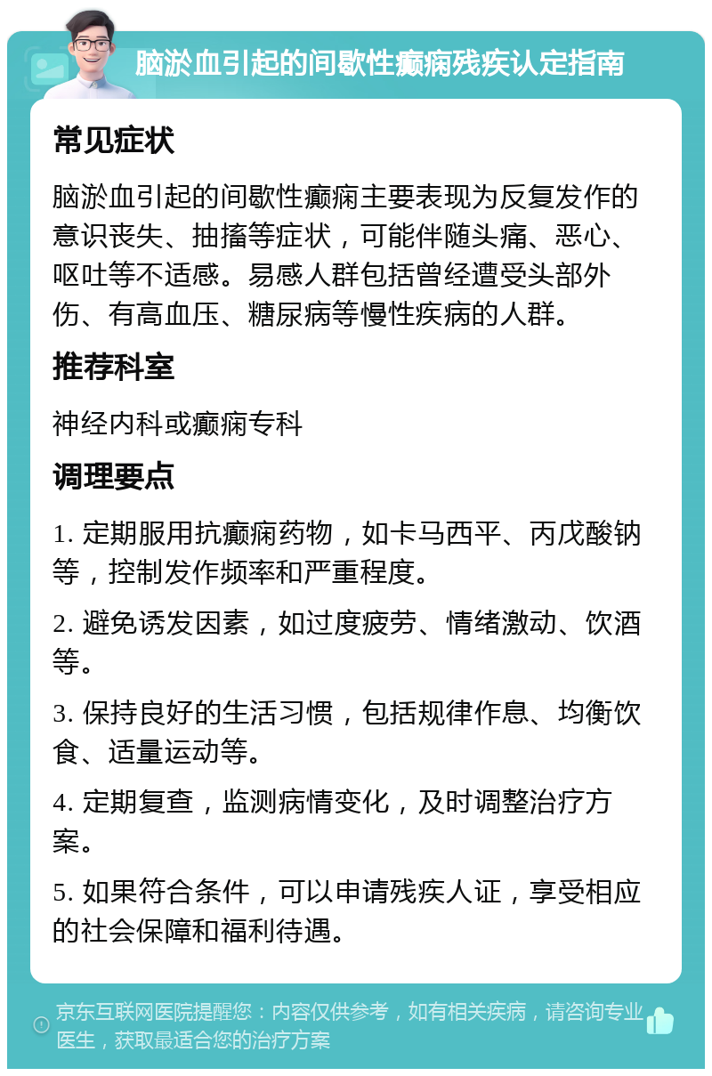 脑淤血引起的间歇性癫痫残疾认定指南 常见症状 脑淤血引起的间歇性癫痫主要表现为反复发作的意识丧失、抽搐等症状，可能伴随头痛、恶心、呕吐等不适感。易感人群包括曾经遭受头部外伤、有高血压、糖尿病等慢性疾病的人群。 推荐科室 神经内科或癫痫专科 调理要点 1. 定期服用抗癫痫药物，如卡马西平、丙戊酸钠等，控制发作频率和严重程度。 2. 避免诱发因素，如过度疲劳、情绪激动、饮酒等。 3. 保持良好的生活习惯，包括规律作息、均衡饮食、适量运动等。 4. 定期复查，监测病情变化，及时调整治疗方案。 5. 如果符合条件，可以申请残疾人证，享受相应的社会保障和福利待遇。