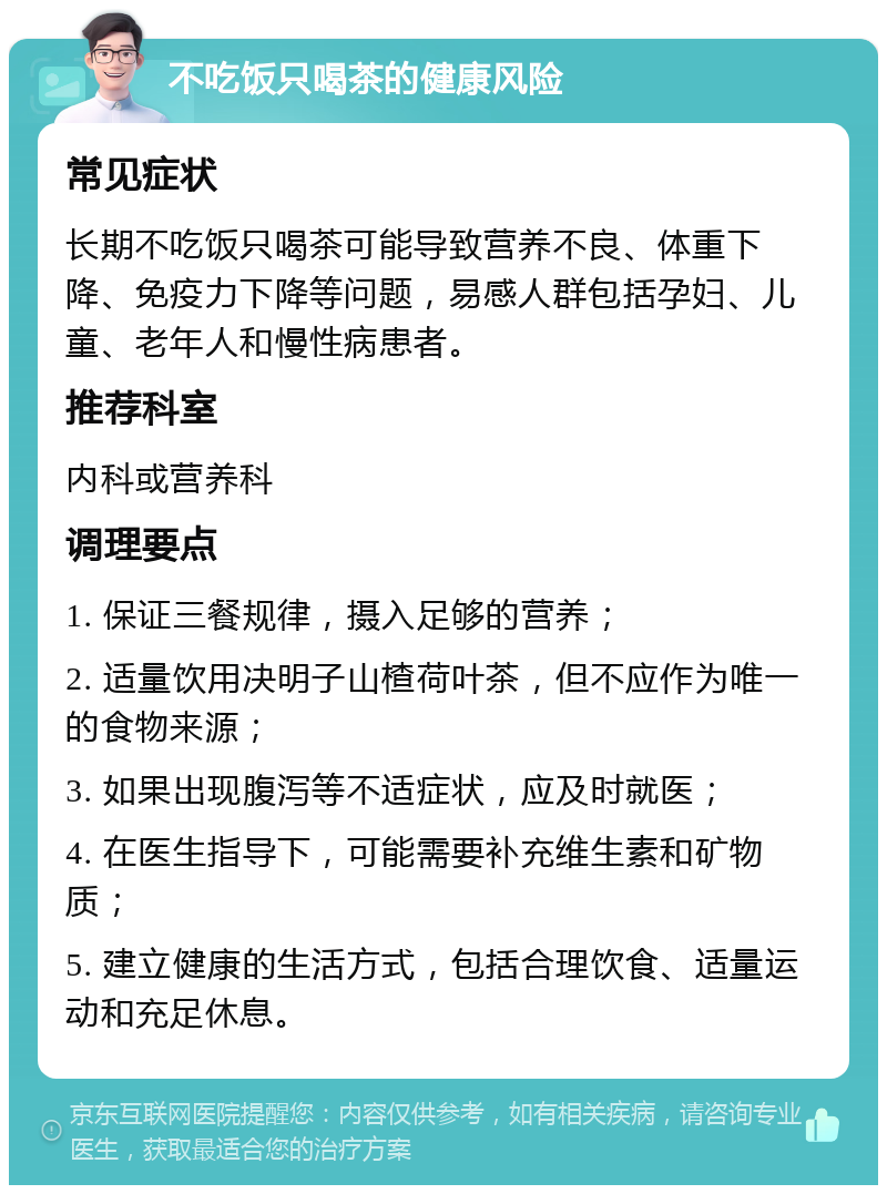 不吃饭只喝茶的健康风险 常见症状 长期不吃饭只喝茶可能导致营养不良、体重下降、免疫力下降等问题，易感人群包括孕妇、儿童、老年人和慢性病患者。 推荐科室 内科或营养科 调理要点 1. 保证三餐规律，摄入足够的营养； 2. 适量饮用决明子山楂荷叶茶，但不应作为唯一的食物来源； 3. 如果出现腹泻等不适症状，应及时就医； 4. 在医生指导下，可能需要补充维生素和矿物质； 5. 建立健康的生活方式，包括合理饮食、适量运动和充足休息。