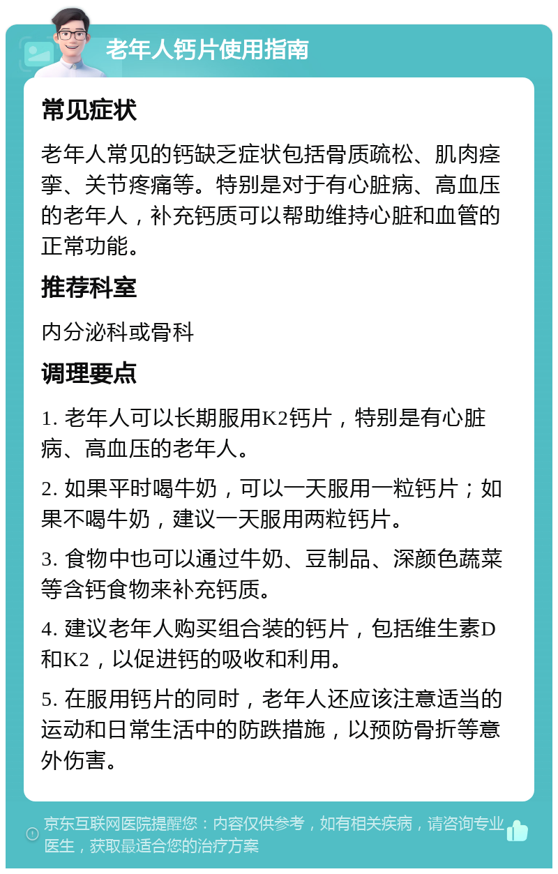 老年人钙片使用指南 常见症状 老年人常见的钙缺乏症状包括骨质疏松、肌肉痉挛、关节疼痛等。特别是对于有心脏病、高血压的老年人，补充钙质可以帮助维持心脏和血管的正常功能。 推荐科室 内分泌科或骨科 调理要点 1. 老年人可以长期服用K2钙片，特别是有心脏病、高血压的老年人。 2. 如果平时喝牛奶，可以一天服用一粒钙片；如果不喝牛奶，建议一天服用两粒钙片。 3. 食物中也可以通过牛奶、豆制品、深颜色蔬菜等含钙食物来补充钙质。 4. 建议老年人购买组合装的钙片，包括维生素D和K2，以促进钙的吸收和利用。 5. 在服用钙片的同时，老年人还应该注意适当的运动和日常生活中的防跌措施，以预防骨折等意外伤害。