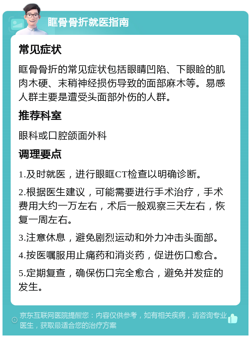 眶骨骨折就医指南 常见症状 眶骨骨折的常见症状包括眼睛凹陷、下眼睑的肌肉木硬、末稍神经损伤导致的面部麻木等。易感人群主要是遭受头面部外伤的人群。 推荐科室 眼科或口腔颌面外科 调理要点 1.及时就医，进行眼眶CT检查以明确诊断。 2.根据医生建议，可能需要进行手术治疗，手术费用大约一万左右，术后一般观察三天左右，恢复一周左右。 3.注意休息，避免剧烈运动和外力冲击头面部。 4.按医嘱服用止痛药和消炎药，促进伤口愈合。 5.定期复查，确保伤口完全愈合，避免并发症的发生。