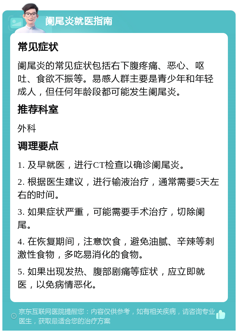 阑尾炎就医指南 常见症状 阑尾炎的常见症状包括右下腹疼痛、恶心、呕吐、食欲不振等。易感人群主要是青少年和年轻成人，但任何年龄段都可能发生阑尾炎。 推荐科室 外科 调理要点 1. 及早就医，进行CT检查以确诊阑尾炎。 2. 根据医生建议，进行输液治疗，通常需要5天左右的时间。 3. 如果症状严重，可能需要手术治疗，切除阑尾。 4. 在恢复期间，注意饮食，避免油腻、辛辣等刺激性食物，多吃易消化的食物。 5. 如果出现发热、腹部剧痛等症状，应立即就医，以免病情恶化。