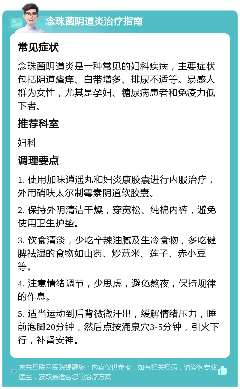 念珠菌阴道炎治疗指南 常见症状 念珠菌阴道炎是一种常见的妇科疾病，主要症状包括阴道瘙痒、白带增多、排尿不适等。易感人群为女性，尤其是孕妇、糖尿病患者和免疫力低下者。 推荐科室 妇科 调理要点 1. 使用加味逍遥丸和妇炎康胶囊进行内服治疗，外用硝呋太尔制霉素阴道软胶囊。 2. 保持外阴清洁干燥，穿宽松、纯棉内裤，避免使用卫生护垫。 3. 饮食清淡，少吃辛辣油腻及生冷食物，多吃健脾祛湿的食物如山药、炒薏米、莲子、赤小豆等。 4. 注意情绪调节，少思虑，避免熬夜，保持规律的作息。 5. 适当运动到后背微微汗出，缓解情绪压力，睡前泡脚20分钟，然后点按涌泉穴3-5分钟，引火下行，补肾安神。