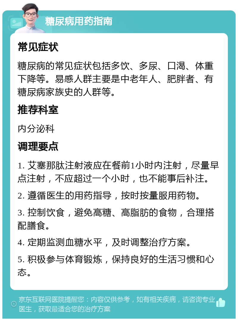 糖尿病用药指南 常见症状 糖尿病的常见症状包括多饮、多尿、口渴、体重下降等。易感人群主要是中老年人、肥胖者、有糖尿病家族史的人群等。 推荐科室 内分泌科 调理要点 1. 艾塞那肽注射液应在餐前1小时内注射，尽量早点注射，不应超过一个小时，也不能事后补注。 2. 遵循医生的用药指导，按时按量服用药物。 3. 控制饮食，避免高糖、高脂肪的食物，合理搭配膳食。 4. 定期监测血糖水平，及时调整治疗方案。 5. 积极参与体育锻炼，保持良好的生活习惯和心态。