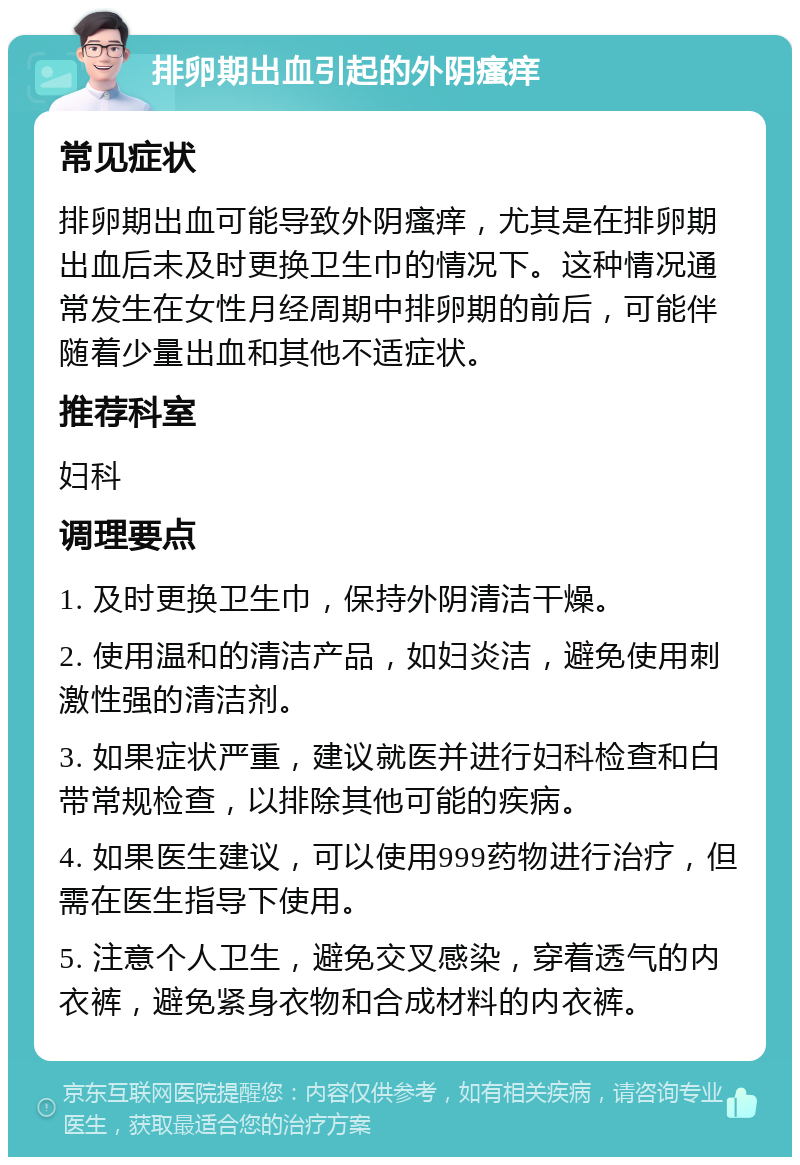 排卵期出血引起的外阴瘙痒 常见症状 排卵期出血可能导致外阴瘙痒，尤其是在排卵期出血后未及时更换卫生巾的情况下。这种情况通常发生在女性月经周期中排卵期的前后，可能伴随着少量出血和其他不适症状。 推荐科室 妇科 调理要点 1. 及时更换卫生巾，保持外阴清洁干燥。 2. 使用温和的清洁产品，如妇炎洁，避免使用刺激性强的清洁剂。 3. 如果症状严重，建议就医并进行妇科检查和白带常规检查，以排除其他可能的疾病。 4. 如果医生建议，可以使用999药物进行治疗，但需在医生指导下使用。 5. 注意个人卫生，避免交叉感染，穿着透气的内衣裤，避免紧身衣物和合成材料的内衣裤。