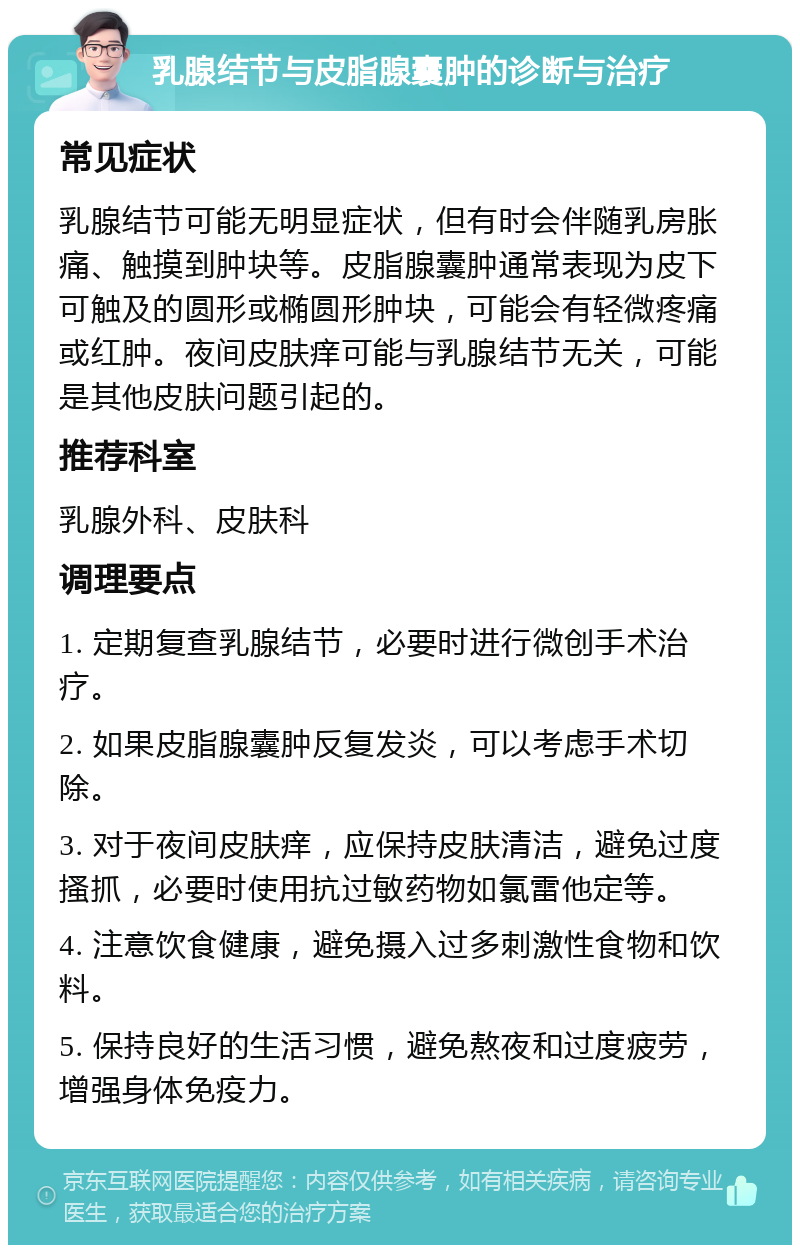 乳腺结节与皮脂腺囊肿的诊断与治疗 常见症状 乳腺结节可能无明显症状，但有时会伴随乳房胀痛、触摸到肿块等。皮脂腺囊肿通常表现为皮下可触及的圆形或椭圆形肿块，可能会有轻微疼痛或红肿。夜间皮肤痒可能与乳腺结节无关，可能是其他皮肤问题引起的。 推荐科室 乳腺外科、皮肤科 调理要点 1. 定期复查乳腺结节，必要时进行微创手术治疗。 2. 如果皮脂腺囊肿反复发炎，可以考虑手术切除。 3. 对于夜间皮肤痒，应保持皮肤清洁，避免过度搔抓，必要时使用抗过敏药物如氯雷他定等。 4. 注意饮食健康，避免摄入过多刺激性食物和饮料。 5. 保持良好的生活习惯，避免熬夜和过度疲劳，增强身体免疫力。