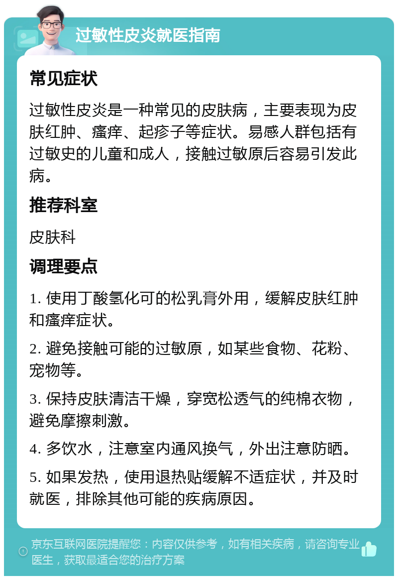 过敏性皮炎就医指南 常见症状 过敏性皮炎是一种常见的皮肤病，主要表现为皮肤红肿、瘙痒、起疹子等症状。易感人群包括有过敏史的儿童和成人，接触过敏原后容易引发此病。 推荐科室 皮肤科 调理要点 1. 使用丁酸氢化可的松乳膏外用，缓解皮肤红肿和瘙痒症状。 2. 避免接触可能的过敏原，如某些食物、花粉、宠物等。 3. 保持皮肤清洁干燥，穿宽松透气的纯棉衣物，避免摩擦刺激。 4. 多饮水，注意室内通风换气，外出注意防晒。 5. 如果发热，使用退热贴缓解不适症状，并及时就医，排除其他可能的疾病原因。