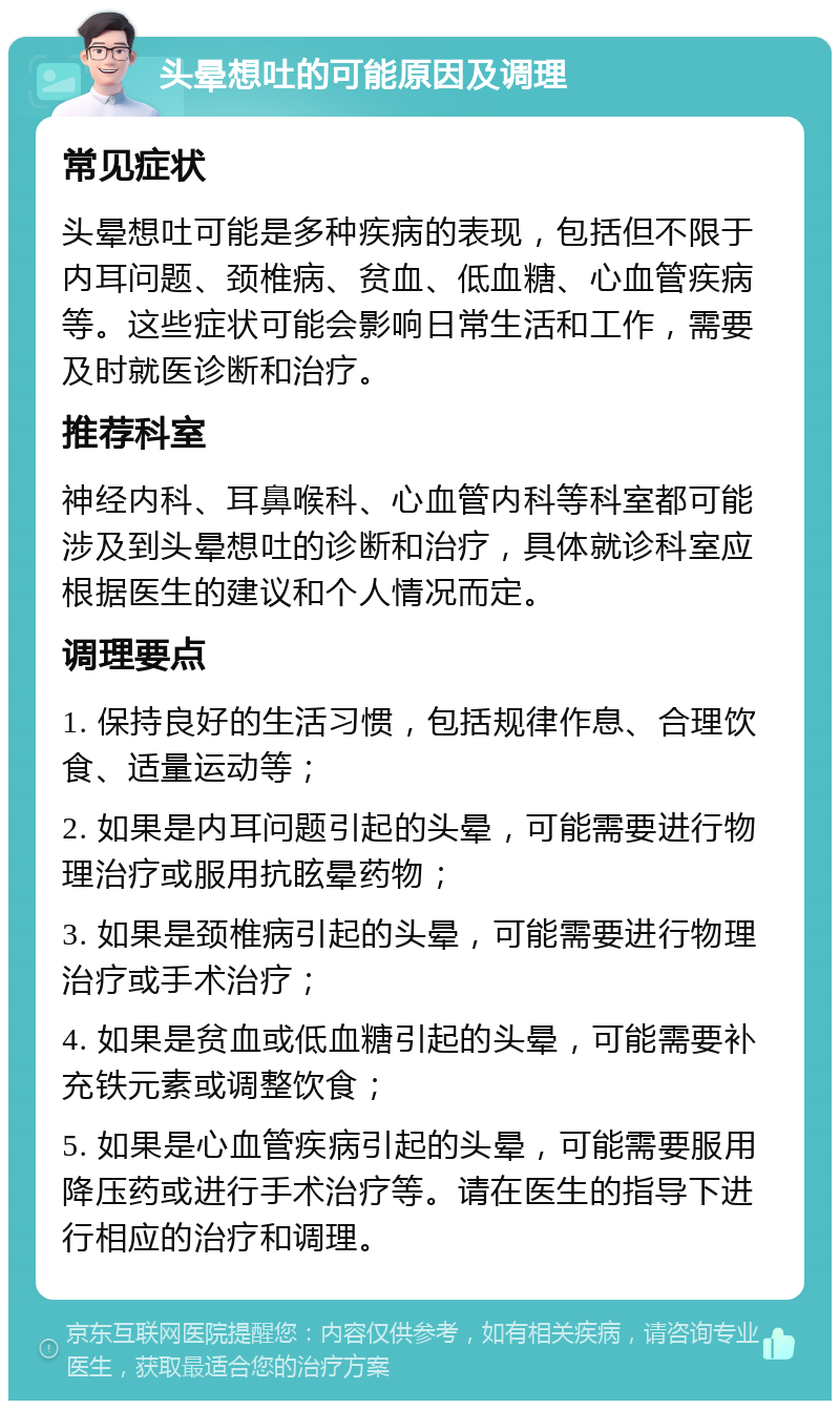 头晕想吐的可能原因及调理 常见症状 头晕想吐可能是多种疾病的表现，包括但不限于内耳问题、颈椎病、贫血、低血糖、心血管疾病等。这些症状可能会影响日常生活和工作，需要及时就医诊断和治疗。 推荐科室 神经内科、耳鼻喉科、心血管内科等科室都可能涉及到头晕想吐的诊断和治疗，具体就诊科室应根据医生的建议和个人情况而定。 调理要点 1. 保持良好的生活习惯，包括规律作息、合理饮食、适量运动等； 2. 如果是内耳问题引起的头晕，可能需要进行物理治疗或服用抗眩晕药物； 3. 如果是颈椎病引起的头晕，可能需要进行物理治疗或手术治疗； 4. 如果是贫血或低血糖引起的头晕，可能需要补充铁元素或调整饮食； 5. 如果是心血管疾病引起的头晕，可能需要服用降压药或进行手术治疗等。请在医生的指导下进行相应的治疗和调理。