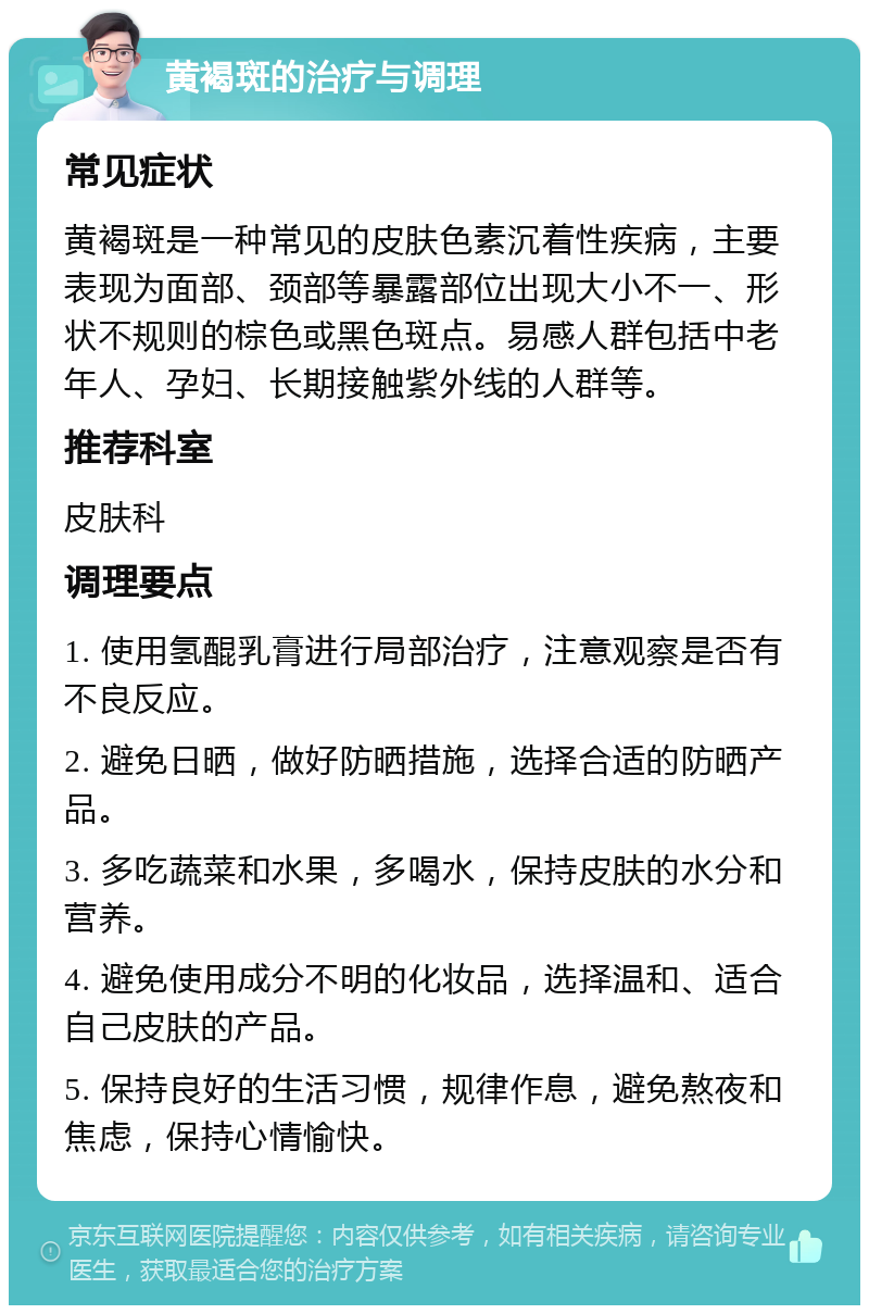 黄褐斑的治疗与调理 常见症状 黄褐斑是一种常见的皮肤色素沉着性疾病，主要表现为面部、颈部等暴露部位出现大小不一、形状不规则的棕色或黑色斑点。易感人群包括中老年人、孕妇、长期接触紫外线的人群等。 推荐科室 皮肤科 调理要点 1. 使用氢醌乳膏进行局部治疗，注意观察是否有不良反应。 2. 避免日晒，做好防晒措施，选择合适的防晒产品。 3. 多吃蔬菜和水果，多喝水，保持皮肤的水分和营养。 4. 避免使用成分不明的化妆品，选择温和、适合自己皮肤的产品。 5. 保持良好的生活习惯，规律作息，避免熬夜和焦虑，保持心情愉快。