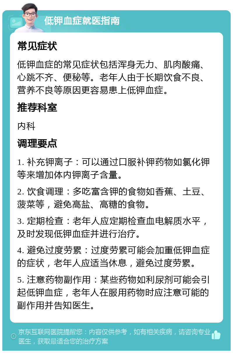 低钾血症就医指南 常见症状 低钾血症的常见症状包括浑身无力、肌肉酸痛、心跳不齐、便秘等。老年人由于长期饮食不良、营养不良等原因更容易患上低钾血症。 推荐科室 内科 调理要点 1. 补充钾离子：可以通过口服补钾药物如氯化钾等来增加体内钾离子含量。 2. 饮食调理：多吃富含钾的食物如香蕉、土豆、菠菜等，避免高盐、高糖的食物。 3. 定期检查：老年人应定期检查血电解质水平，及时发现低钾血症并进行治疗。 4. 避免过度劳累：过度劳累可能会加重低钾血症的症状，老年人应适当休息，避免过度劳累。 5. 注意药物副作用：某些药物如利尿剂可能会引起低钾血症，老年人在服用药物时应注意可能的副作用并告知医生。