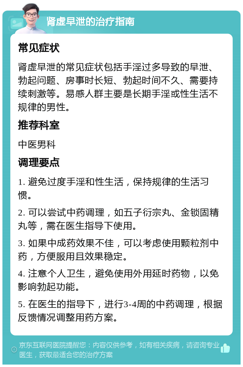 肾虚早泄的治疗指南 常见症状 肾虚早泄的常见症状包括手淫过多导致的早泄、勃起问题、房事时长短、勃起时间不久、需要持续刺激等。易感人群主要是长期手淫或性生活不规律的男性。 推荐科室 中医男科 调理要点 1. 避免过度手淫和性生活，保持规律的生活习惯。 2. 可以尝试中药调理，如五子衍宗丸、金锁固精丸等，需在医生指导下使用。 3. 如果中成药效果不佳，可以考虑使用颗粒剂中药，方便服用且效果稳定。 4. 注意个人卫生，避免使用外用延时药物，以免影响勃起功能。 5. 在医生的指导下，进行3-4周的中药调理，根据反馈情况调整用药方案。