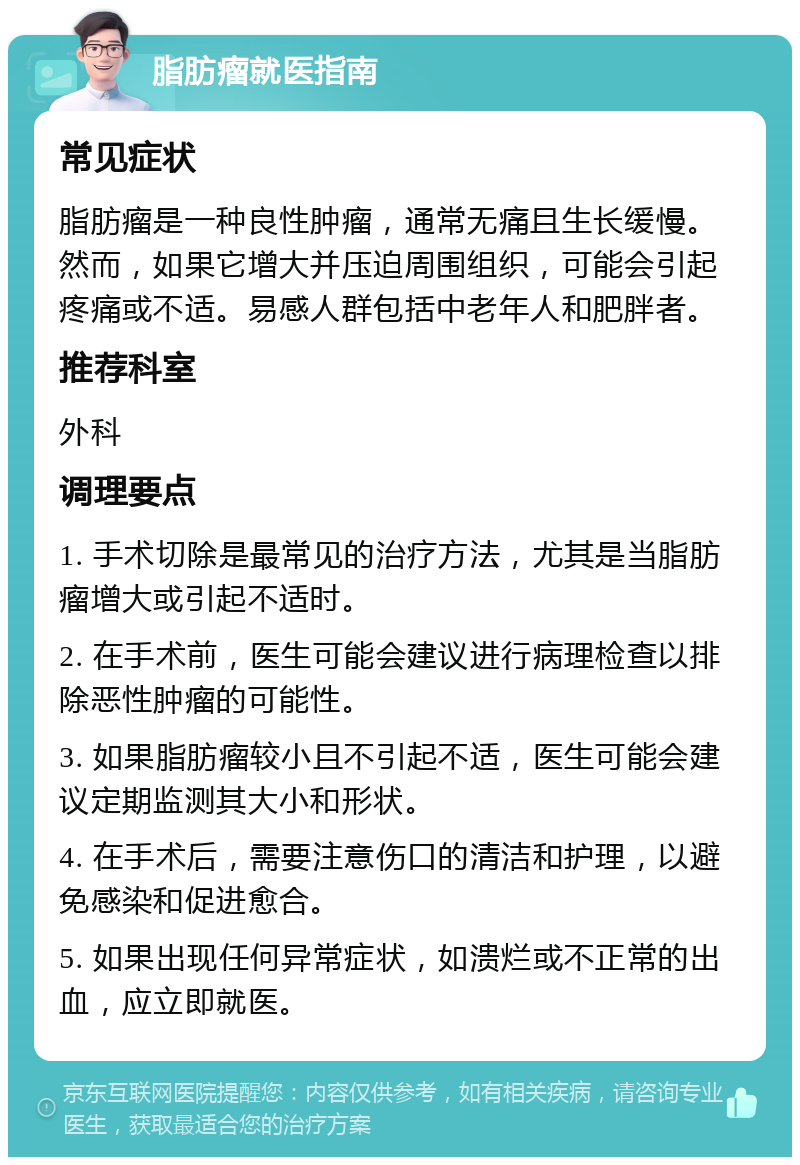 脂肪瘤就医指南 常见症状 脂肪瘤是一种良性肿瘤，通常无痛且生长缓慢。然而，如果它增大并压迫周围组织，可能会引起疼痛或不适。易感人群包括中老年人和肥胖者。 推荐科室 外科 调理要点 1. 手术切除是最常见的治疗方法，尤其是当脂肪瘤增大或引起不适时。 2. 在手术前，医生可能会建议进行病理检查以排除恶性肿瘤的可能性。 3. 如果脂肪瘤较小且不引起不适，医生可能会建议定期监测其大小和形状。 4. 在手术后，需要注意伤口的清洁和护理，以避免感染和促进愈合。 5. 如果出现任何异常症状，如溃烂或不正常的出血，应立即就医。