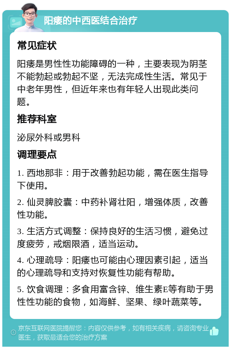 阳痿的中西医结合治疗 常见症状 阳痿是男性性功能障碍的一种，主要表现为阴茎不能勃起或勃起不坚，无法完成性生活。常见于中老年男性，但近年来也有年轻人出现此类问题。 推荐科室 泌尿外科或男科 调理要点 1. 西地那非：用于改善勃起功能，需在医生指导下使用。 2. 仙灵脾胶囊：中药补肾壮阳，增强体质，改善性功能。 3. 生活方式调整：保持良好的生活习惯，避免过度疲劳，戒烟限酒，适当运动。 4. 心理疏导：阳痿也可能由心理因素引起，适当的心理疏导和支持对恢复性功能有帮助。 5. 饮食调理：多食用富含锌、维生素E等有助于男性性功能的食物，如海鲜、坚果、绿叶蔬菜等。