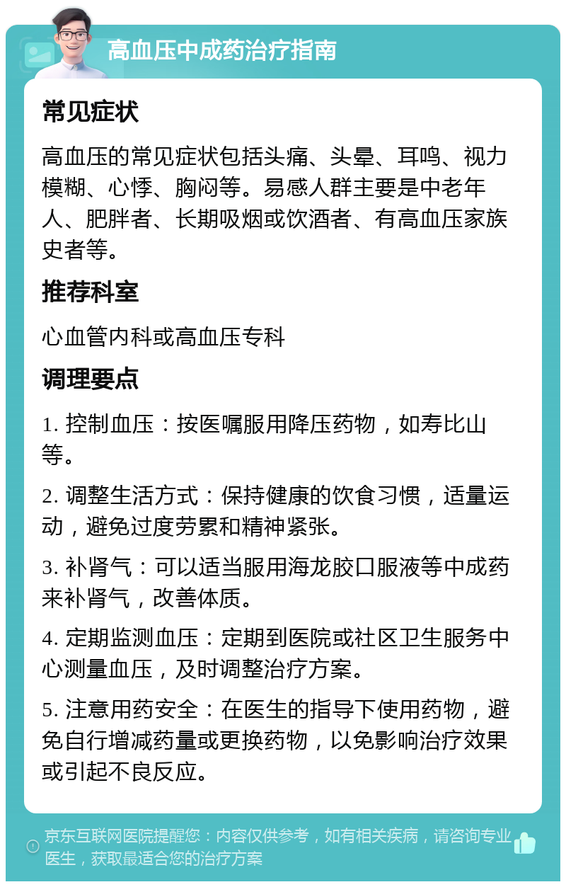 高血压中成药治疗指南 常见症状 高血压的常见症状包括头痛、头晕、耳鸣、视力模糊、心悸、胸闷等。易感人群主要是中老年人、肥胖者、长期吸烟或饮酒者、有高血压家族史者等。 推荐科室 心血管内科或高血压专科 调理要点 1. 控制血压：按医嘱服用降压药物，如寿比山等。 2. 调整生活方式：保持健康的饮食习惯，适量运动，避免过度劳累和精神紧张。 3. 补肾气：可以适当服用海龙胶口服液等中成药来补肾气，改善体质。 4. 定期监测血压：定期到医院或社区卫生服务中心测量血压，及时调整治疗方案。 5. 注意用药安全：在医生的指导下使用药物，避免自行增减药量或更换药物，以免影响治疗效果或引起不良反应。