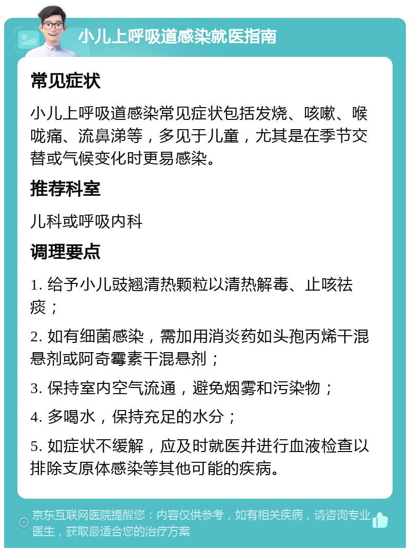 小儿上呼吸道感染就医指南 常见症状 小儿上呼吸道感染常见症状包括发烧、咳嗽、喉咙痛、流鼻涕等，多见于儿童，尤其是在季节交替或气候变化时更易感染。 推荐科室 儿科或呼吸内科 调理要点 1. 给予小儿豉翘清热颗粒以清热解毒、止咳祛痰； 2. 如有细菌感染，需加用消炎药如头孢丙烯干混悬剂或阿奇霉素干混悬剂； 3. 保持室内空气流通，避免烟雾和污染物； 4. 多喝水，保持充足的水分； 5. 如症状不缓解，应及时就医并进行血液检查以排除支原体感染等其他可能的疾病。