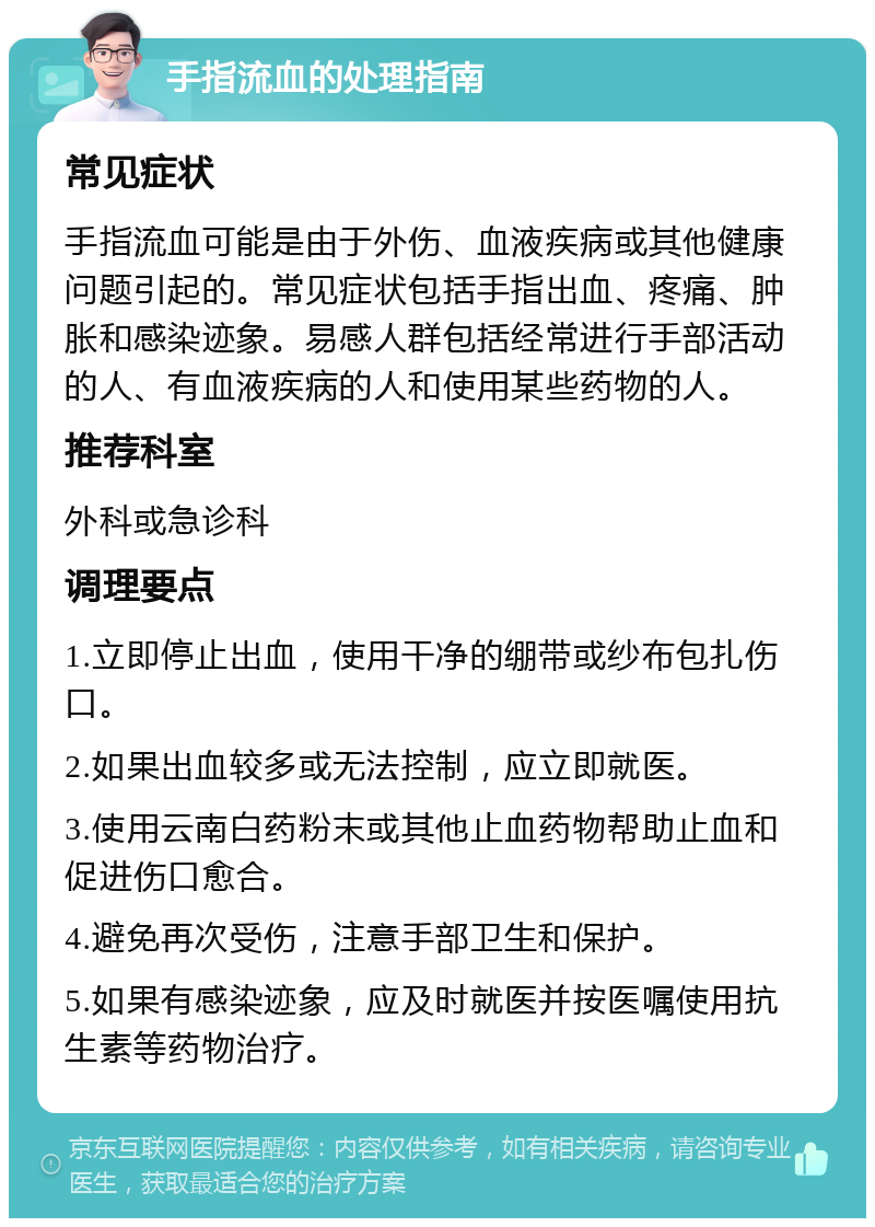 手指流血的处理指南 常见症状 手指流血可能是由于外伤、血液疾病或其他健康问题引起的。常见症状包括手指出血、疼痛、肿胀和感染迹象。易感人群包括经常进行手部活动的人、有血液疾病的人和使用某些药物的人。 推荐科室 外科或急诊科 调理要点 1.立即停止出血，使用干净的绷带或纱布包扎伤口。 2.如果出血较多或无法控制，应立即就医。 3.使用云南白药粉末或其他止血药物帮助止血和促进伤口愈合。 4.避免再次受伤，注意手部卫生和保护。 5.如果有感染迹象，应及时就医并按医嘱使用抗生素等药物治疗。