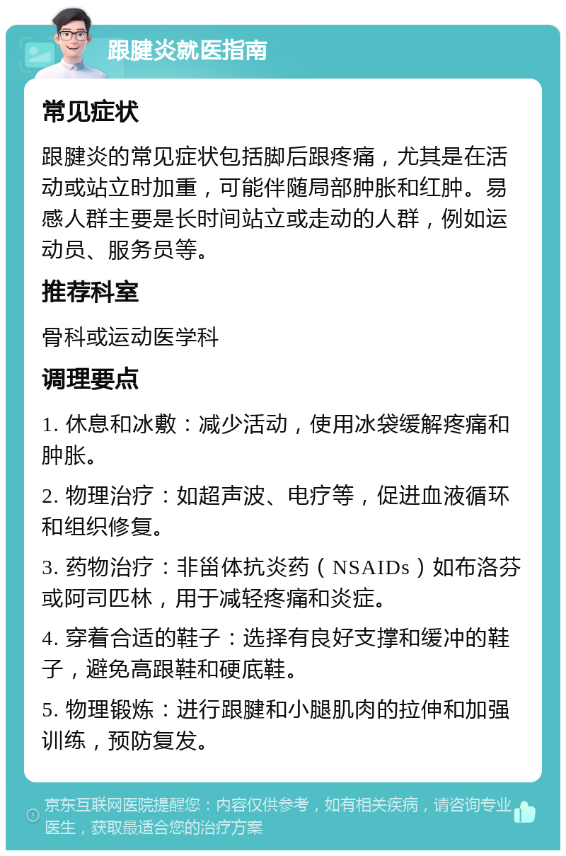 跟腱炎就医指南 常见症状 跟腱炎的常见症状包括脚后跟疼痛，尤其是在活动或站立时加重，可能伴随局部肿胀和红肿。易感人群主要是长时间站立或走动的人群，例如运动员、服务员等。 推荐科室 骨科或运动医学科 调理要点 1. 休息和冰敷：减少活动，使用冰袋缓解疼痛和肿胀。 2. 物理治疗：如超声波、电疗等，促进血液循环和组织修复。 3. 药物治疗：非甾体抗炎药（NSAIDs）如布洛芬或阿司匹林，用于减轻疼痛和炎症。 4. 穿着合适的鞋子：选择有良好支撑和缓冲的鞋子，避免高跟鞋和硬底鞋。 5. 物理锻炼：进行跟腱和小腿肌肉的拉伸和加强训练，预防复发。