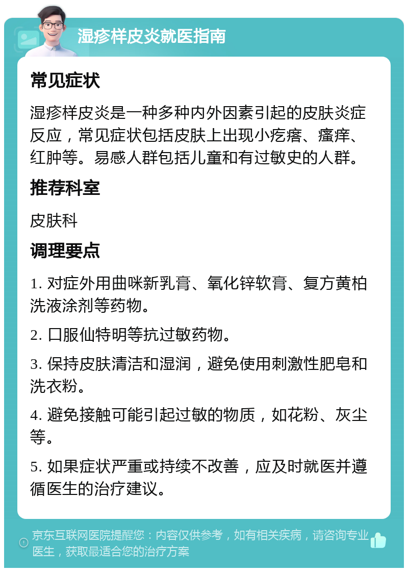 湿疹样皮炎就医指南 常见症状 湿疹样皮炎是一种多种内外因素引起的皮肤炎症反应，常见症状包括皮肤上出现小疙瘩、瘙痒、红肿等。易感人群包括儿童和有过敏史的人群。 推荐科室 皮肤科 调理要点 1. 对症外用曲咪新乳膏、氧化锌软膏、复方黄柏洗液涂剂等药物。 2. 口服仙特明等抗过敏药物。 3. 保持皮肤清洁和湿润，避免使用刺激性肥皂和洗衣粉。 4. 避免接触可能引起过敏的物质，如花粉、灰尘等。 5. 如果症状严重或持续不改善，应及时就医并遵循医生的治疗建议。