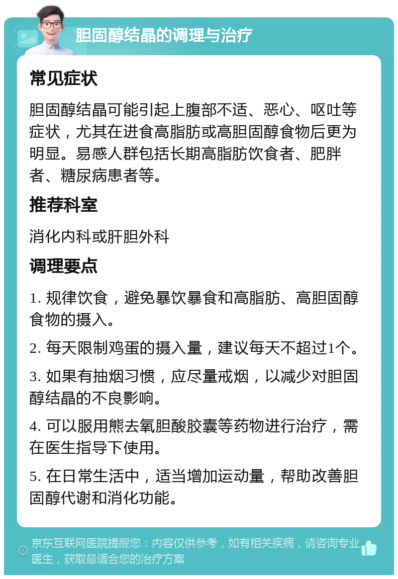 胆固醇结晶的调理与治疗 常见症状 胆固醇结晶可能引起上腹部不适、恶心、呕吐等症状，尤其在进食高脂肪或高胆固醇食物后更为明显。易感人群包括长期高脂肪饮食者、肥胖者、糖尿病患者等。 推荐科室 消化内科或肝胆外科 调理要点 1. 规律饮食，避免暴饮暴食和高脂肪、高胆固醇食物的摄入。 2. 每天限制鸡蛋的摄入量，建议每天不超过1个。 3. 如果有抽烟习惯，应尽量戒烟，以减少对胆固醇结晶的不良影响。 4. 可以服用熊去氧胆酸胶囊等药物进行治疗，需在医生指导下使用。 5. 在日常生活中，适当增加运动量，帮助改善胆固醇代谢和消化功能。