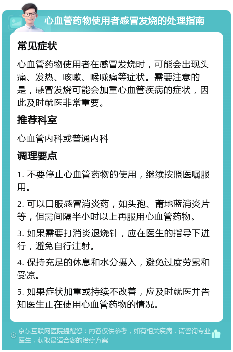 心血管药物使用者感冒发烧的处理指南 常见症状 心血管药物使用者在感冒发烧时，可能会出现头痛、发热、咳嗽、喉咙痛等症状。需要注意的是，感冒发烧可能会加重心血管疾病的症状，因此及时就医非常重要。 推荐科室 心血管内科或普通内科 调理要点 1. 不要停止心血管药物的使用，继续按照医嘱服用。 2. 可以口服感冒消炎药，如头孢、莆地蓝消炎片等，但需间隔半小时以上再服用心血管药物。 3. 如果需要打消炎退烧针，应在医生的指导下进行，避免自行注射。 4. 保持充足的休息和水分摄入，避免过度劳累和受凉。 5. 如果症状加重或持续不改善，应及时就医并告知医生正在使用心血管药物的情况。