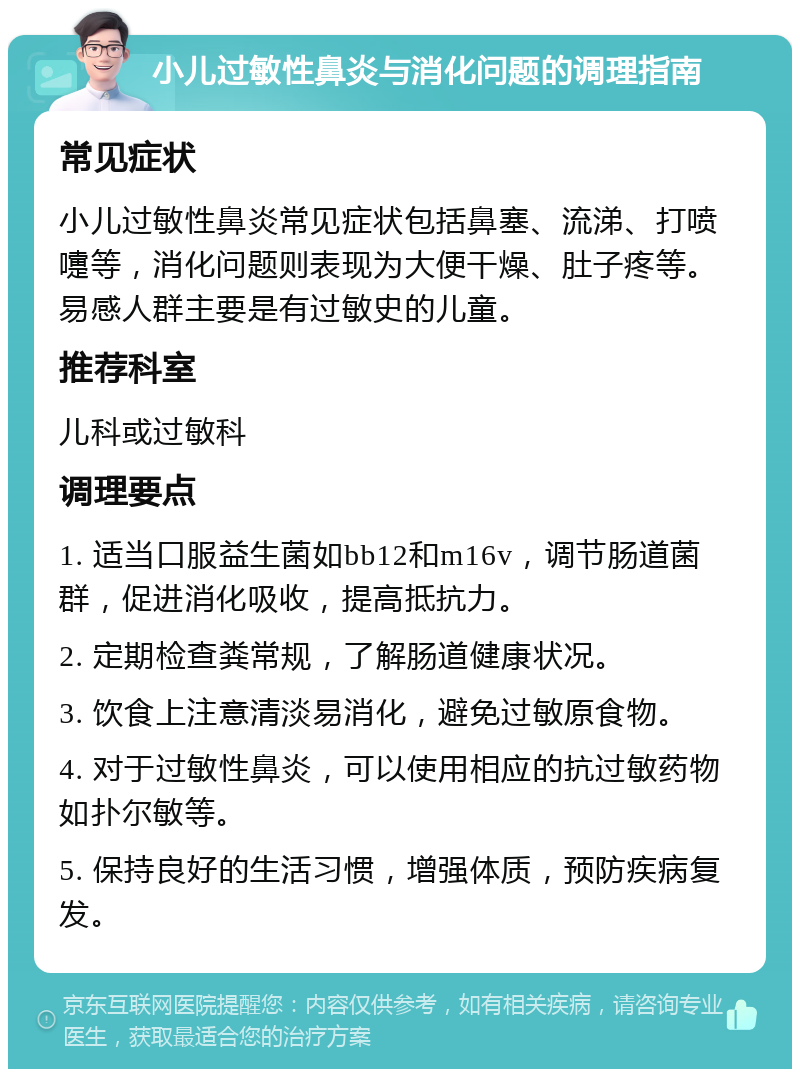 小儿过敏性鼻炎与消化问题的调理指南 常见症状 小儿过敏性鼻炎常见症状包括鼻塞、流涕、打喷嚏等，消化问题则表现为大便干燥、肚子疼等。易感人群主要是有过敏史的儿童。 推荐科室 儿科或过敏科 调理要点 1. 适当口服益生菌如bb12和m16v，调节肠道菌群，促进消化吸收，提高抵抗力。 2. 定期检查粪常规，了解肠道健康状况。 3. 饮食上注意清淡易消化，避免过敏原食物。 4. 对于过敏性鼻炎，可以使用相应的抗过敏药物如扑尔敏等。 5. 保持良好的生活习惯，增强体质，预防疾病复发。