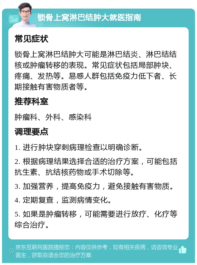 锁骨上窝淋巴结肿大就医指南 常见症状 锁骨上窝淋巴结肿大可能是淋巴结炎、淋巴结结核或肿瘤转移的表现。常见症状包括局部肿块、疼痛、发热等。易感人群包括免疫力低下者、长期接触有害物质者等。 推荐科室 肿瘤科、外科、感染科 调理要点 1. 进行肿块穿刺病理检查以明确诊断。 2. 根据病理结果选择合适的治疗方案，可能包括抗生素、抗结核药物或手术切除等。 3. 加强营养，提高免疫力，避免接触有害物质。 4. 定期复查，监测病情变化。 5. 如果是肿瘤转移，可能需要进行放疗、化疗等综合治疗。