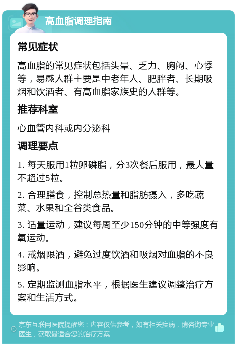 高血脂调理指南 常见症状 高血脂的常见症状包括头晕、乏力、胸闷、心悸等，易感人群主要是中老年人、肥胖者、长期吸烟和饮酒者、有高血脂家族史的人群等。 推荐科室 心血管内科或内分泌科 调理要点 1. 每天服用1粒卵磷脂，分3次餐后服用，最大量不超过5粒。 2. 合理膳食，控制总热量和脂肪摄入，多吃蔬菜、水果和全谷类食品。 3. 适量运动，建议每周至少150分钟的中等强度有氧运动。 4. 戒烟限酒，避免过度饮酒和吸烟对血脂的不良影响。 5. 定期监测血脂水平，根据医生建议调整治疗方案和生活方式。