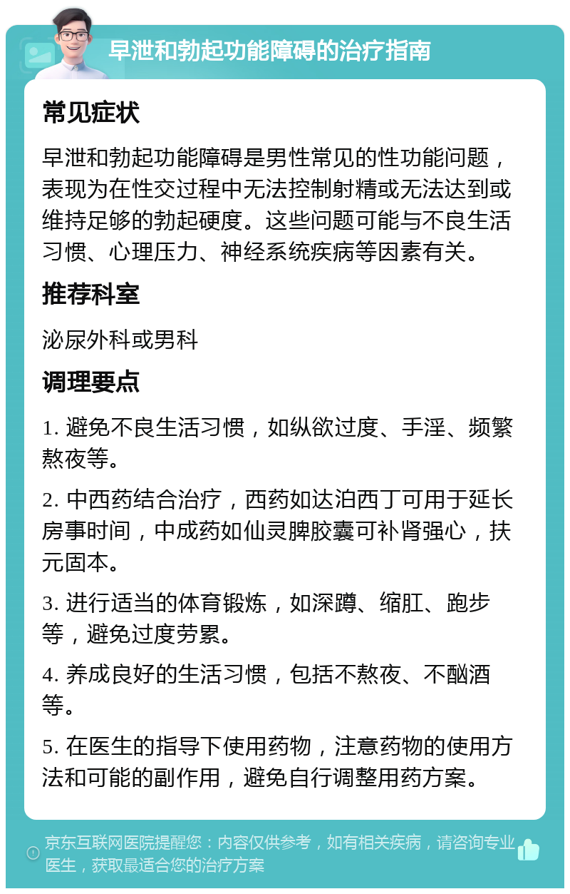 早泄和勃起功能障碍的治疗指南 常见症状 早泄和勃起功能障碍是男性常见的性功能问题，表现为在性交过程中无法控制射精或无法达到或维持足够的勃起硬度。这些问题可能与不良生活习惯、心理压力、神经系统疾病等因素有关。 推荐科室 泌尿外科或男科 调理要点 1. 避免不良生活习惯，如纵欲过度、手淫、频繁熬夜等。 2. 中西药结合治疗，西药如达泊西丁可用于延长房事时间，中成药如仙灵脾胶囊可补肾强心，扶元固本。 3. 进行适当的体育锻炼，如深蹲、缩肛、跑步等，避免过度劳累。 4. 养成良好的生活习惯，包括不熬夜、不酗酒等。 5. 在医生的指导下使用药物，注意药物的使用方法和可能的副作用，避免自行调整用药方案。