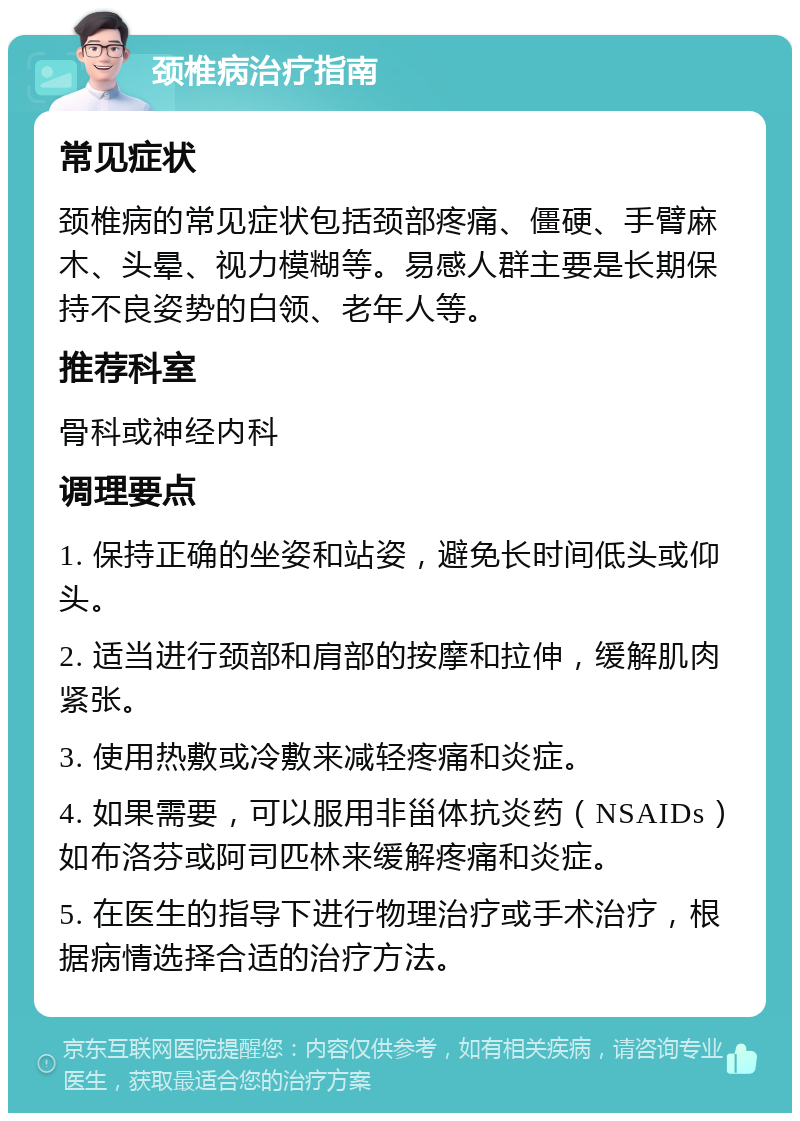 颈椎病治疗指南 常见症状 颈椎病的常见症状包括颈部疼痛、僵硬、手臂麻木、头晕、视力模糊等。易感人群主要是长期保持不良姿势的白领、老年人等。 推荐科室 骨科或神经内科 调理要点 1. 保持正确的坐姿和站姿，避免长时间低头或仰头。 2. 适当进行颈部和肩部的按摩和拉伸，缓解肌肉紧张。 3. 使用热敷或冷敷来减轻疼痛和炎症。 4. 如果需要，可以服用非甾体抗炎药（NSAIDs）如布洛芬或阿司匹林来缓解疼痛和炎症。 5. 在医生的指导下进行物理治疗或手术治疗，根据病情选择合适的治疗方法。