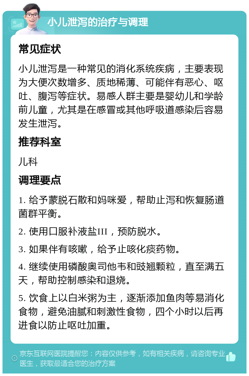 小儿泄泻的治疗与调理 常见症状 小儿泄泻是一种常见的消化系统疾病，主要表现为大便次数增多、质地稀薄、可能伴有恶心、呕吐、腹泻等症状。易感人群主要是婴幼儿和学龄前儿童，尤其是在感冒或其他呼吸道感染后容易发生泄泻。 推荐科室 儿科 调理要点 1. 给予蒙脱石散和妈咪爱，帮助止泻和恢复肠道菌群平衡。 2. 使用口服补液盐III，预防脱水。 3. 如果伴有咳嗽，给予止咳化痰药物。 4. 继续使用磷酸奥司他韦和豉翘颗粒，直至满五天，帮助控制感染和退烧。 5. 饮食上以白米粥为主，逐渐添加鱼肉等易消化食物，避免油腻和刺激性食物，四个小时以后再进食以防止呕吐加重。