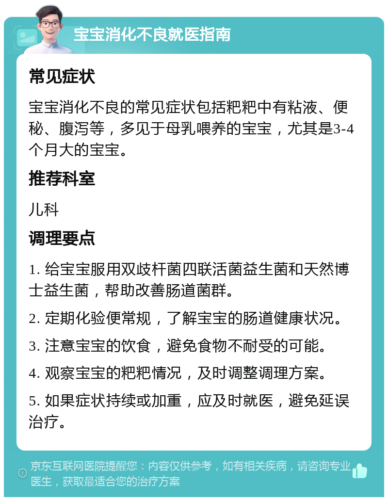 宝宝消化不良就医指南 常见症状 宝宝消化不良的常见症状包括粑粑中有粘液、便秘、腹泻等，多见于母乳喂养的宝宝，尤其是3-4个月大的宝宝。 推荐科室 儿科 调理要点 1. 给宝宝服用双歧杆菌四联活菌益生菌和天然博士益生菌，帮助改善肠道菌群。 2. 定期化验便常规，了解宝宝的肠道健康状况。 3. 注意宝宝的饮食，避免食物不耐受的可能。 4. 观察宝宝的粑粑情况，及时调整调理方案。 5. 如果症状持续或加重，应及时就医，避免延误治疗。